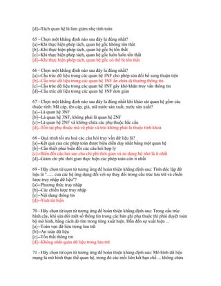 [d]--Tách quan hệ là làm giảm nhẹ tính toán
65 - Chọn một khẳng định nào sau đây là đúng nhất?
[a]--Khi thực hiện phép tách, quan hệ gốc không tổn thất
[b]--Khi thực hiện phép tách, quan hệ gốc bị tổn thất
[c]--Khi thực hiện phép tách, quan hệ gốc luôn luôn tổn thất
[d]--Khi thực hiện phép tách, quan hệ gốc có thể bị tổn thất
66 - Chọn một khẳng định nào sau đây là đúng nhất?
[a]--Cấu trúc dữ liệu trong các quan hệ 1NF cho phép sửa đổi bổ sung thuận tiện
[b]--Cấu trúc dữ liệu trong các quan hệ 1NF ẩn chứa dị thường thông tin
[c]--Cấu trúc dữ liệu trong các quan hệ 1NF gây khó khăn truy vấn thông tin
[d]--Cấu trúc dữ liệu trong các quan hệ 1NF đơn giản
67 - Chọn một khẳng định nào sau đây là đúng nhất khi khảo sát quan hệ gồm các
thuộc tính: Mã cáp, tên cáp, giá, mã nước sản xuất, nước sản xuất?
[a]--Là quan hệ 3NF
[b]--Là quan hệ 3NF, không phải là quan hệ 2NF
[c]--Là quan hệ 2NF và không chứa các phụ thuộc bắc cầu
[d]--Tồn tại phụ thuộc mà vế phải và trái không phải là thuộc tính khoá
68 - Quá trình tối ưu hoá các câu hỏi truy vấn dữ liệu là?
[a]--Kết quả của các phép toán được biểu diễn duy nhất bằng một quan hệ
[b]--Cần thiết phải biến đổi các câu hỏi hợp lý
[c]--Biến đổi câu hỏi sao cho chi phí thời gian và sử dụng bộ nhớ là ít nhất
[d]--Giảm chi phí thời gian thực hiện các phép toán còn ít nhất
69 - Hãy chọn từ/cụm từ tương ứng để hoàn thiện khẳng định sau: Tính độc lập dữ
liệu là "...... cuả các hệ ứng dụng đối với sự thay đổi trong cấu trúc lưu trữ và chiến
lược truy nhập dữ liệu"?
[a]--Phương thức truy nhập
[b]--Các chiến lược truy nhập
[c]--Nội dung thông tin
[d]--Tính tất biến
70 - Hãy chọn từ/cụm từ tương ứng để hoàn thiện khẳng định sau: Trong cấu trúc
hình cây, khi sửa đổi một số thông tin trong các bản ghi phụ thuộc thì phải duyệt toàn
bộ mô hình, bằng cách dò tìm trong từng xuất hiện. Dẫn đến sự xuất hiện ...
[a]--Toàn vẹn dữ liệu trong lưu trữ
[b]--An toàn dữ liệu
[c]--Tổn thất thông tin
[d]--Không nhất quán dữ liệu trong lưu trữ
71 - Hãy chọn từ/cụm từ tương ứng để hoàn thiện khảng định sau: Mô hình dữ liệu
mạng là mô hình thực thể quan hệ, trong đó các mối liên kết hạn chế ... không chứa

 