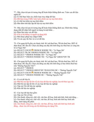 77 - Hãy chọn từ/cụm từ tương ứng để hoàn thiện khẳng định sau: Toàn vẹn dữ liệu
nghĩa là?
[a]--Có thể thực hiện các chiến lược truy nhập dữ liệu
[b]--Dữ liệu trong CSDL luôn luôn chính xác tại mọi thời điểm
[c]--Có thể tìm kiếm tại mọi thời điểm
[d]--Bảo đảm tính độc lập dữ liệu tại mọi thời điểm
78 - Hãy chọn từ/cụm từ tương ứng để hoàn thiện khẳng định sau: Hình thức thông
dụng nhất để nhận biết người sử dụng là mật khẩu ...
[a]--Đảm bảo toàn vẹn dữ liệu
[b]--Chỉ có hệ thống và người sử dụng biết
[c]--Mới được phép truy nhập CSDL
[d]--Và các quy tắc bảo vệ cơ sở dữ liệu
79 - Cho quan hệ R gồm các thuộc tính: K# mã thuê bao, TB tên thuê bao, SDT số
điện thoại, DC địa chỉ. Chọn câu đúng sau đây khi tính tổng các thuê bao có cùng tên
là Lê Ngọc Hà?
[a]--SELECT COUNT FROM R WHERE TB = "Lê Ngọc Hà"
[b]--SELECT TB, DC FROM R WHERE TB = "Lê Ngọc Hà"
[c]--SELECT * FROM R WHERE TB = "Lê Ngọc Hà"
[d]--SELECT * FROM R WHERE TB = "Lê Ngọc Hà" GROUP BY TB
80 - Cho quan hệ R gồm các thuộc tính: K# mã thuê bao, TB tên thuê bao, SDT số
điện thoại, DC điạ chỉ. Chọn câu đúng sau đây khi tính tổng có bao nhiêu thuê bao
trên "Đường Nguyễn Trãi"?
[a]--SELECT * FROM R
[b]--SELECT * FROM R GROUP BY TB HAVING DC = "Đường Nguyễn Trãi"
[c]--SELECT COUNT FROM R WHERE DC = "Đường Nguyễn Trãi"
[d]--SELECT * FROM R WHERE DC = "Đường Nguyễn Trãi"
81 - Cơ sở dữ liệu là:
[a]--Một bộ sưu tập rất lớn về các loại dữ liệu tác nghiệp, lưu trữ theo quy tắc.
[b]--Một bộ sưu tập rất lớn về các loại dữ liệu tác nghiệp
[c]--Tập các File dữ liệu tác nghiệp.
[d]--Kho dữ liệu tác nghiệp
82 - Các loại dữ liệu bao gồm:
[a]--Tập các File số liệu
[b]--Âm thanh, tiếng nói, chữ viết, văn bản, đồ hoạ, hình ảnh tĩnh, hình ảnh động....
[c]--Âm thanh, tiếng nói, chữ viết, văn bản, đồ hoạ, hình ảnh tĩnh hay hình ảnh
động...dưới dạng nhị phân.
[d]--Âm thanh, tiếng nói, chữ viết, văn bản, đồ hoạ, hình ảnh tĩnh hay hình ảnh
động....được lưu trữ trong các bộ nhớẻtong các dạng File.

 
