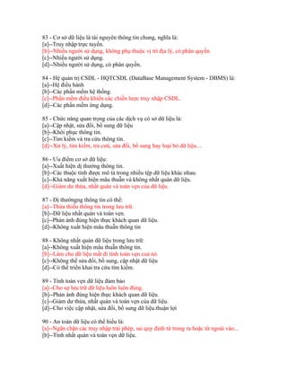83 - Cơ sở dữ liệu là tài nguyên thông tin chung, nghĩa là:
[a]--Truy nhập trực tuyến.
[b]--Nhiều người sử dụng, không phụ thuộc vị trí địa lý, có phân quyền.
[c]--Nhiều người sử dụng.
[d]--Nhiều người sử dụng, có phân quyền.
84 - Hệ quản trị CSDL - HQTCSDL (DataBase Management System - DBMS) là:
[a]--Hệ điều hành
[b]--Các phần mềm hệ thống.
[c]--Phần mềm điều khiển các chiến lược truy nhập CSDL.
[d]--Các phần mềm ứng dụng.
85 - Chức năng quan trọng của các dịch vụ có sở dữ liệu là:
[a]--Cập nhật, sửa đổi, bổ sung dữ liệu
[b]--Khôi phục thông tin.
[c]--Tìm kiếm và tra cứu thông tin.
[d]--Xử lý, tìm kiếm, tra cưú, sửa đổi, bổ sung hay loại bỏ dữ liệu....
86 - Ưu điểm cơ sở dữ liệu:
[a]--Xuất hiện dị thường thông tin.
[b]--Các thuộc tính được mô tả trong nhiều tệp dữ liệu khác nhau.
[c]--Khả năng xuất hiện mâu thuẫn và không nhất quán dữ liệu.
[d]--Giảm dư thừa, nhất quán và toàn vẹn của dữ liệu.
87 - Dị thườngng thông tin có thể:
[a]--Thừa thiếu thông tin trong lưu trữ.
[b]--Dữ liệu nhất quán và toàn vẹn.
[c]--Phản ánh đúng hiện thực khách quan dữ liệu.
[d]--Không xuất hiện mâu thuẫn thông tin
88 - Không nhất quán dữ liệu trong lưu trữ:
[a]--Không xuất hiện mâu thuẫn thông tin.
[b]--Làm cho dữ liệu mất đi tính toàn vẹn cuả nó.
[c]--Không thể sửa đổi, bổ sung, cập nhật dữ liệu
[d]--Có thể triển khai tra cứu tìm kiếm.
89 - Tính toàn vẹn dữ liệu đảm bảo
[a]--Cho sự lưu trữ dữ liệu luôn luôn đúng.
[b]--Phản ánh đúng hiện thực khách quan dữ liệu.
[c]--Giảm dư thừa, nhất quán và toàn vẹn của dữ liệu.
[d]--Cho việc cập nhật, sửa đổi, bổ sung dữ liệu.thuận lợi
90 - An toàn dữ liệu có thể hiểu là:
[a]--Ngăn chặn các truy nhập trái phép, sai quy định từ trong ra hoặc từ ngoài vào...
[b]--Tính nhất quán và toàn vẹn dữ liệu.

 