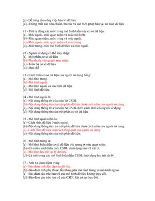 [c]--Dễ dàng cho công việc bảo trì dữ liệu.
[d]--Thống nhất các tiêu chuẩn, thủ tục và các biện pháp bảo vệ, an toàn dữ liệu
91 - Thứ tự đúng các mức trong mô hình kiến trúc cơ sở dữ liệu:
[a]--Mức ngoài, mức quan niệm và mức mô hình.
[b]--Mức quan niệm, mức trong và mức ngoài.
[c]--Mức ngoài, mức quan niệm và mức trong.
[d]--Mức trong, mức mô hình dữ liệu và mức ngoài.
92 - Người sử dụng có thể truy nhập:
[a]--Một phần cơ sở dữ liệu
[b]--Phụ thuộc vào quyền truy nhập.
[c]--Toàn bộ cơ sở dữ liệu
[d]--Hạn chế
93 - Cách nhìn cơ sở dữ liệu của người sử dụng bằng:
[a]--Mô hình trong.
[b]--Mô hình ngoài.
[c]--Mô hình ngoài và mô hình dữ liệu
[d]--Mô hình dữ liệu.
94 - Mô hình ngoài là:
[a]--Nội dung thông tin của toàn bộ CSDL
[b]--Nội dung thông tin của một phần dữ liệu dưới cách nhìn của người sử dụng.
[c]--Nội dung thông tin của toàn bộ CSDL dưới cách nhìn của người sử dụng.
[d]--Nội dung thông tin của một phần cơ sở dữ liệu
95 - Mô hình quan niệm là:
[a]--Cách nhìn dữ liệu ở mức ngoài.
[b]--Nội dung thông tin của một phần dữ liệu dưới cách nhìn của người sử dụng.
[c]--Cách nhìn dữ liệu một cách tổng quát của người sử dụng.
[d]--Nội dung thông tin của một phần dữ liệu.
96 - Mô hình trong là:
[a]--Mô hình biểu diễn cơ sở dữ liệu trìu tượng ở mức quan niệm.
[b]--Có nhiều cách biểu diễn CSDL dưới dạng lưu trữ vật lý.
[c]--Mô hình lưu trữ vật lý dữ liệu.
[d]--Là một trong các mô hình biểu diễn CSDL dưới dạng lưu trữ vật lý.
97 - Ánh xạ quan niệm trong
[a]--Bảo đảm tính độc lập của dữ liệu.
[b]--Bảo đảm tính phụ thuộc lẫn nhau giữa mô hình trong và mô hình ngoài.
[c]--Bảo đảm cấu trúc lưu trữ của mô hình dữ liệu không thay đổi.
[d]--Bảo đảm cấu trúc lưu trữ của CSDL khi có sự thay đổi.

 