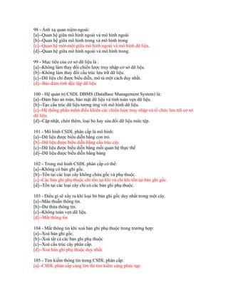 98 - Ánh xạ quan niệm-ngoài:
[a]--Quan hệ giữa mô hình ngoài và mô hình ngoài
[b]--Quan hệ giữa mô hình trong và mô hình trong
[c]--Quan hệ môt-một giữa mô hình ngoài và mô hình dữ liệu.
[d]--Quan hệ giữa mô hình ngoài và mô hình trong.
99 - Mục tiêu của cơ sở dữ liệu là :
[a]--Không làm thay đổi chiến lược truy nhập cơ sở dữ liệu.
[b]--Không làm thay đổi cấu trúc lưu trữ dữ liệu.
[c]--Dữ liệu chỉ được biểu diễn, mô tả một cách duy nhất.
[d]--Bảo đảm tính độc lập dữ liệu
100 - Hệ quản trị CSDL DBMS (DataBase Management System) là:
[a]--Đảm bảo an toàn, bảo mật dữ liệu và tính toàn vẹn dữ liệu.
[b]--Tạo cấu trúc dữ liệu tương ứng với mô hình dữ liệu.
[c]--Hệ thống phần mềm điều khiển các chiến lược truy nhập và tổ chức lưu trữ cơ sở
dữ liệu.
[d]--Cập nhật, chèn thêm, loại bỏ hay sửa đổi dữ liệu mức tệp.
101 - Mô hình CSDL phân cấp là mô hình:
[a]--Dữ liệu được biểu diễn bằng con trỏ.
[b]--Dữ liệu được biểu diễn bằng cấu trúc cây.
[c]--Dữ liệu được biểu diễn bằng mối quan hệ thực thể
[d]--Dữ liệu được biểu diễn bằng bảng
102 - Trong mô hình CSDL phân cấp có thể:
[a]--Không có bản ghi gốc.
[b]--Tồn tại các loại cây không chứa gốc và phụ thuộc.
[c]--Các bản ghi phụ thuộc chỉ tồn tại khi và chỉ khi tồn tại bản ghi gốc.
[d]--Tồn tại các loại cây chỉ có các bản ghi phụ thuộc.
103 - Điều gì sẽ xẩy ra khi loại bỏ bản ghi gốc duy nhất trong một cây.
[a]--Mâu thuẫn thông tin.
[b]--Dư thừa thông tin.
[c]--Không toàn vẹn dữ liệu.
[d]--Mất thông tin
104 - Mất thông tin khi xoá bản ghi phụ thuộc trong trường hợp:
[a]--Xoá bản ghi gốc.
[b]--Xoá tất cả các bản ghi phụ thuộc
[c]--Xoá cấu trúc cây phân cấp.
[d]--Xoá bản ghi phụ thuộc duy nhất.
105 - Tìm kiếm thông tin trong CSDL phân cấp:
[a]--CSDL phân cấp càng lớn thì tìm kiếm càng phức tạp.

 