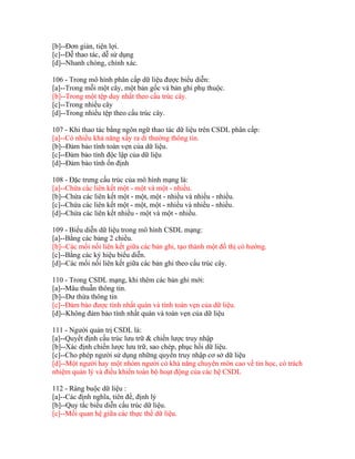[b]--Đơn giản, tiện lợi.
[c]--Dễ thao tác, dễ sử dụng
[d]--Nhanh chóng, chính xác.
106 - Trong mô hình phân cấp dữ liệu được biểu diễn:
[a]--Trong mỗi một cây, một bản gốc và bản ghi phụ thuộc.
[b]--Trong một tệp duy nhất theo cấu trúc cây.
[c]--Trong nhiều cây
[d]--Trong nhiều tệp theo cấu trúc cây.
107 - Khi thao tác bằng ngôn ngữ thao tác dữ liệu trên CSDL phân cấp:
[a]--Có nhiều khả năng xẩy ra di thường thông tin.
[b]--Đảm bảo tính toàn vẹn của dữ liệu.
[c]--Đảm bảo tính độc lập của dữ liệu
[d]--Đảm bảo tính ổn định
108 - Đặc trưng cấu trúc của mô hình mạng là:
[a]--Chứa các liên kết một - một và một - nhiều.
[b]--Chứa các liên kết một - một, một - nhiều và nhiều - nhiều.
[c]--Chứa các liên kết một - một, một - nhiều và nhiều - nhiều.
[d]--Chứa các liên kết nhiều - một và một - nhiều.
109 - Biểu diễn dữ liệu trong mô hình CSDL mạng:
[a]--Bằng các bảng 2 chiều.
[b]--Các mối nối liên kết giữa các bản ghi, tạo thành một đồ thị có hướng.
[c]--Bằng các ký hiệu biểu diễn.
[d]--Các mối nối liên kết giữa các bản ghi theo cấu trúc cây.
110 - Trong CSDL mạng, khi thêm các bản ghi mới:
[a]--Mâu thuẫn thông tin.
[b]--Dư thừa thông tin
[c]--Đảm bảo được tính nhất quán và tính toàn vẹn của dữ liệu.
[d]--Không đảm bảo tính nhất quán và toàn vẹn của dữ liệu
111 - Người quản trị CSDL là:
[a]--Quyết định cấu trúc lưu trữ & chiến lược truy nhập
[b]--Xác định chiến lược lưu trữ, sao chép, phục hồi dữ liệu.
[c]--Cho phép người sử dụng những quyền truy nhập cơ sở dữ liệu
[d]--Một người hay một nhóm người có khả năng chuyên môn cao về tin học, có trách
nhiệm quản lý và điều khiển toàn bộ hoạt động của các hệ CSDL
112 - Ràng buộc dữ liệu :
[a]--Các định nghĩa, tiên đề, định lý
[b]--Quy tắc biểu diễn cấu trúc dữ liệu.
[c]--Mối quan hệ giữa các thực thể dữ liệu.

 