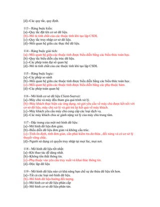 [d]--Các quy tắc, quy định.
113 - Ràng buộc kiểu:
[a]--Quy tắc đặt tên cơ sở dữ liệu.
[b]--Mô tả tính chất của các thuộc tính khi tạo lập CSDL
[c]--Quy tắc truy nhập cơ sở dữ liệu.
[d]--Mối quan hệ giữa các thực thể dữ liệu.
114 - Ràng buộc giải tích:
[a]--Mối quan hệ giữa các thuộc tính được biểu diễn bằng các biểu thức toán học.
[b]--Quy tắc biểu diễn cấu trúc dữ liệu.
[c]--Các phép toán đại số quan hệ
[d]--Mô tả tính chất của các thuộc tính khi tạo lập CSDL
115 - Ràng buộc logic:
[a]--Các phép so sánh
[b]--Mối quan hệ giữa các thuộc tính được biểu diễn bằng các biểu thức toán học.
[c]--Mối quan hệ giữa các thuộc tính được biểu diễn bằng các phụ thuộc hàm.
[d]--Các phép toán quan hệ
116 - Mô hình cơ sở dữ liệu Client-Sserver:
[a]--Máy chủ và máy đều tham gia quá trình xử lý.
[b]--Máy khách thực hiện các ứng dụng, nó gửi yêu cầu về máy chủ được kết nối với
cơ sở dữ liệu, máy chủ xử lý và gửi trả lại kết quả về máy khách.
[c]--Máy khách yêu cầu máy chủ cung cấp các loại dịch vụ.
[d]--Các máy khách chia sẻ gánh nặng xử lý của máy chủ trung tâm.
117 - Đặc trưng của một mô hình dữ liệu:
[a]--Mô hình dữ liệu đơn giản.
[b]--Biểu diễn dữ liệu đơn giản và không cấu trúc.
[c]--Tính ổn định, tính đơn giản, cần phải kiểm tra dư thừa , đối xứng và có cơ sở lý
thuyết vững chắc.
[d]--Người sử dụng có quyền truy nhập tại mọi lúc, mọi nơi.
118 - Mô hình dữ liệu tốt nhất:
[a]--Khi thao tác dễ dàng nhất.
[b]--Không tổn thất thông tin.
[c]--Phụ thuộc vào yêu cầu truy xuất và khai thác thông tin.
[d]--Độc lập dữ liệu
119 - Mô hình dữ liệu nào có khả năng hạn chế sự dư thừa dữ liệu tốt hơn.
[a]--Tất cả các loại mô hình dữ liệu.
[b]--Mô hình dữ liệu hướng đối tượng.
[c]--Mô hình cơ sở dữ liệu phân cấp
[d]--Mô hình cơ sỏ dữ liệu phân tán.

 