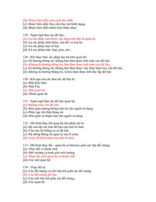 [b]--Được biểu diễn một cách duy nhất.
[c]--Được biểu diễn theo cấu trúc mô hình mạng.
[d]--Được biểu diễn nhiều kiểu khác nhau
128 - Ngôn ngữ thao tác dữ liệu :
[a]--Là các phép toán được xây dựng trên đại số quan hệ.
[b]--Là các phép chèn thêm, sửa đổi và loại bỏ
[c]--Là các phép toán số học
[d]--Là các phép toán: hợp, giao, trừ...
129 - Khi thực hiện các phép lưu trữ trên quan hệ:
[a]--Dị thường thông tin, không bảo đảm được tính toàn vẹn dữ liệu.
[b]--Không dị thường thông tin, bảo đảm được tính toàn vẹn dữ liệu.
[c]--Dị thường thông tin, không bảo đảm được việc thực hiện truy vấn dữ liệu.
[d]--Không dị thường thông tin, là bảo đảm được tính độc lập dữ liệu
130 - Kết quả của các thao tác dữ liệu là:
[a]--Một biểu thức.
[b]--Một File
[c]--Một quan hệ
[d]--Nhiều quan hệ.
131 - Ngôn ngữ thao tác dữ liệu quan hệ:
[a]--Không toàn vẹn dữ liệu
[b]--Đơn giản nhưng không tiện lợi cho người sử dụng.
[c]--Phức tạp, tổn thất thông tin
[d]--Đơn giản và thụân tiện cho người sử dụng
132 - Mô hình thực thể quan hệ cho phép mô tả:
[a]--Bộ sưu tập các loại dữ liệu của một tổ chức.
[b]--Cấu trúc hệ thống cơ sở dữ liệu
[c]--Hệ thống thông tin quan lý của tổ chức.
[d]--Lược đồ khái niệm của một tổ chức.
133 - Mô hình thực thể - quan hệ cơ bản bao gồm các lớp đối tượng:
[a]--Thực thể và thuộc tính
[b]--Môi trường và ranh giới môi trường
[c]--Thực thể, mối quan hệ và thuộc tính.
[d]--Các mối quan hệ
134 - Thực thể là:
[a]--Các đối tượng và mối liên kết giữa các đối tượng
[b]--Các đối tượng dữ liệu
[c]--Các mối liên kết giữa các đối tượng.
[d]--Các quan hệ

 