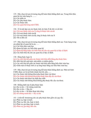 135 - Hãy chọn từ/cụm từ tương ứng để hoàn thiện khẳng định sau: Trong biểu thức
quan hệ các toán hạng là .........
[a]--Các phần tử
[b]--Các phụ thuộc hàm.
[c]--Các thuộc tính.
[d]--Các quan hệ trong một CSDL
136 - X là một tập con các thuộc tính, ký hiệu X Ω, khi và chỉ khi:
[a]--Với mọi thuộc tính của X cũng là thuộc tính của Ω
[b]--Với mọi thuộc tính của Ω
[c]--Với mọi thuộc tính của Ω, cũng là thuộc tính của X
[d]--Tất cả đều sai
137 - Hãy chọn từ/cụm từ tương ứng để hoàn thiện khẳng định sau: Toán hạng trong
các phép đại số quan hệ là các ......
[a]--Các biểu thức toán học
[b]--Quan hệ hoặc các biểu thức quan hệ
[c]--Quan hệ hằng hoặc các biến biểu thị cho các quan hệ có bậc cố định.
[d]--Các biến biểu thị cho các quan hệ có bậc cố định.
138 - Ràng buộc logic là
[a]--Các mối liên kết giữa các thuộc tính biểu diễn bằng phụ thuộc hàm.
[b]--Mối liên kết một-một, một-nhiều và nhiều-nhiều..
[c]--Các mối liên kết giữa các thuộc tính biểu diễn bằng biểu thức toán học
[d]--Giữa một số thuộc tính có sự ràng buộc bằng các biểu thức toán học.
139 - Hãy chọn từ/cụm từ tương ứng để hoàn thiện khẳng định sau: Một mô hình
CSDL được coi là mô hình chuẩn hoá tốt, nếu........
[a]--Các thuộc tính không khoá phụ thuộc hàm vào khoá
[b]--Các thuộc tính không khoá phụ thuộc hàm đầy đủ vào khoá
[c]--Các thuộc tính khoá xác định duy nhất
[d]--Các thuộc tính không khoá không phụ thuộc bắc cầu vào khoá.
140 - Khẳng định nào là phụ thuộc hàm
[a]--Họ và tên -> Số chứng minh thư
[b]--Họ và tên -> Địa chỉ
[c]--Họ và tên -> Số điện thoại nhà riêng
[d]--Số chứng minh thư -> Họ và tên
141 - ệ tiên đề Armstrong cho các phụ thuộc hàm gồm các quy tắc:
[a]--Phản xạ, hợp và tách.
[b]--Phản xạ, bắc cầu, hợp và tách.
[c]--Phản xạ, gia tăng, hợp và tách.
[d]--Phản xạ, gia tăng, bắc cầu.

 