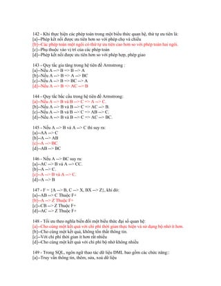 142 - Khi thực hiện các phép toán trong một biểu thức quan hệ, thứ tự ưu tiên là:
[a]--Phép kết nối được ưu tiên hơn so với phép chọ và chiếu
[b]--Các phép toán một ngôi có thứ tự ưu tiên cao hơn so với phép toán hai ngôi.
[c]--Phụ thuộc vào vị trí của các phép toán
[d]--Phép kết nối được ưu tiên hơn so với phép hợp, phép giao
143 - Quy tắc gia tăng trong hệ tiên đề Armstrong :
[a]--Nếu A --> B => B --> A
[b]--Nếu A --> B => A --> BC
[c]--Nếu A --> B => BC --> A
[d]--Nếu A --> B => AC --> B
144 - Quy tắc bắc cầu trong hệ tiên đề Armstrong:
[a]--Nếu A --> B và B --> C => A --> C.
[b]--Nếu A --> B và B --> C => AC --> B.
[c]--Nếu A --> B và B --> C => AB --> C.
[d]--Nếu A --> B và B --> C => AC --> BC.
145 - Nếu A --> B và A --> C thì suy ra:
[a]--AA --> C
[b]--A --> AB
[c]--A --> BC
[d]--AB --> BC
146 - Nếu A --> BC suy ra:
[a]--AC --> B và A --> CC.
[b]--A --> C.
[c]--A --> B và A --> C.
[d]--A --> B
147 - F = {A --> B, C --> X, BX --> Z}, khi đó:
[a]--AB --> C Thuộc F+
[b]--A --> Z Thuộc F+
[c]--CB --> Z Thuộc F+
[d]--AC --> Z Thuộc F+
148 - Tối ưu theo nghĩa biến đổi một biểu thức đại số quan hệ:
[a]--Cho cùng một kết quả với chi phí thời gian thực hiện và sử dụng bộ nhớ ít hơn.
[b]--Cho cùng một kết quả, không tổn thất thông tin.
[c]--Với chi phí thời gian ít hơn rất nhiều
[d]--Cho cùng một kết quả với chi phí bộ nhớ không nhiều
149 - Trong SQL, ngôn ngữ thao tác dữ liệu DML bao gồm các chức năng::
[a]--Truy vấn thông tin, thêm, sửa, xoá dữ liệu

 