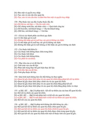 [b]--Bảo mật và quyền truy nhập.
[c]--Tạo, sửa và xóa cấu trúc quan hệ.
[d]--Tạo, sửa và xóa cấu trúc và đảm bảo bảo mật và quyền truy nhập
150 - Phụ thuộc nào sau đây là phụ thuộc đầy đủ:
[a]--(Số thứ tự, mã lớp) --> Họ tên sinh viên.
[b]--(Số chứng minh thư, mã nhân viên) --> Quá trình công tác
[c]--(Số hoá đơn, mã khách hàng) --> Họ tên khách hàng
[d]--(Mã báo, mã khách hàng) --> Giá báo
151 - Giá trị các thành phần của khoá quy định:
[a]--Có thể nhận giá trị null
[b]--Không thể nhận giá trị null hay các giá trị không xác định.
[c]--Có thể nhận giá trị null hay các giá trị không xác định.
[d]--Không thể nhận giá trị null nhưng có thể nhận các giá trị không xác định
152 - Các thuộc tính khóa là :
[a]--Các thuộc tính không được chứa trong khóa
[b]--Các thuộc tính khoá
[c]--Các thuộc tính không khóa.
[d]--Các phần tử của khóa.
153 - Mục tiêu của cơ sở dữ liệu là:
[a]--Tính toàn vẹn của dữ liệu
[b]--Phản ánh trung thực thế giới hiện thực dữ liệu
[c]--Tính độc lập của dữ liệu.
[d]--Tính phụ thuộc dữ liệu.
154 - Quá trình tách không làm tổn thất thông tin theo nghĩa:
[a]--Quan hệ gốc được khôi phục từ các quan hệ chiếu.bằng phép kết nối tự nhiên
[b]--Quan hệ gốc được khôi phục chính xác từ các quan hệ chiếu.
[c]--Quan hệ gốc được khôi phục từ các quan hệ chiếu.bằng phép kết nối
[d]--Quan hệ gốc được khôi phục từ các quan hệ chiếu.bằng phép chiếu và chọn
155 - φ [Ω1, Ω2 .. , Ωp ] là phép tách - kết nối tự nhiên của của lược đồ quan hệ nếu:
[a]--Kết nối tự nhiên các quan hệ chiếu.
[b]--φ [Ω1, Ω2 ,.. , Ωp] là một phép tách và kết nối các quan hệ chiếu.
[c]--φ [Ω1, Ω2 ,.. , Ωp] là một phép tách và kết nối tự nhiên các quan hệ chiếu.
[d]--Kết nối của các quan hệ chiếu
156 - φ [Ω1, Ω2 ,.. , Ωp] là phép tách không tổn thất thông tin, nếu :
[a]--Kết quả kết nối tự nhiên các quan hệ chiếu chứa quan hệ gốc.
[b]--Kết quả kết nối tự nhiên các quan hệ chiếu chính là quan hệ gốc.
[c]--Kết quả kết nối tự nhiên các quan hệ chiếu được chứa trong quan hệ gốc.
[d]--Kết quả kết nối các quan hệ chiếu trên một số thuộc tính của quan hệ gốc.

 