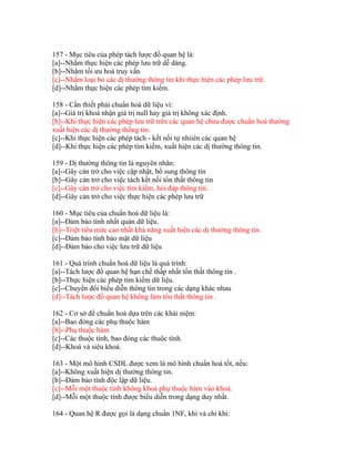 157 - Mục tiêu của phép tách lược đồ quan hệ là:
[a]--Nhằm thực hiện các phép lưu trữ dễ dàng.
[b]--Nhằm tối ưu hoá truy vấn
[c]--Nhằm loại bỏ các dị thường thông tin khi thực hiện các phép lưu trữ.
[d]--Nhằm thực hiện các phép tìm kiếm.
158 - Cần thiết phải chuẩn hoá dữ liệu vì:
[a]--Giá trị khoá nhận giá trị null hay giá trị không xác định.
[b]--Khi thực hiện các phép lưu trữ trên các quan hệ chưa được chuẩn hoá thường
xuất hiện các dị thường thông tin.
[c]--Khi thực hiện các phép tách - kết nối tự nhiiên các quan hệ
[d]--Khi thực hiện các phép tìm kiếm, xuất hiện các dị thường thông tin.
159 - Dị thường thông tin là nguyên nhân:
[a]--Gây cản trở cho việc cập nhật, bổ sung thông tin
[b]--Gây cản trở cho việc tách kết nối tổn thất thông tin
[c]--Gây cản trở cho việc tìm kiếm, hỏi đáp thông tin.
[d]--Gây cản trở cho việc thực hiện các phép lưu trữ
160 - Mục tiêu của chuẩn hoá dữ liệu là:
[a]--Đảm bảo tính nhất quán dữ liệu.
[b]--Triệt tiêu mức cao nhất khả năng xuất hiện các dị thường thông tin.
[c]--Đảm bảo tính bảo mật dữ liệu
[d]--Đảm bảo cho việc lưu trữ dữ liệu
161 - Quá trình chuẩn hoá dữ liệu là quá trình:
[a]--Tách lược đồ quan hệ hạn chế thấp nhất tổn thất thông tin .
[b]--Thực hiện các phép tìm kiếm dữ liệu.
[c]--Chuyển đổi biểu diễn thông tin trong các dạng khác nhau
[d]--Tách lược đồ quan hệ không làm tổn thất thông tin .
162 - Cơ sở để chuẩn hoá dựa trên các khái niệm:
[a]--Bao đóng các phụ thuộc hàm
[b]--Phụ thuộc hàm
[c]--Các thuộc tính, bao đóng các thuộc tính.
[d]--Khoá và siêu khoá.
163 - Một mô hình CSDL được xem là mô hình chuẩn hoá tốt, nếu:
[a]--Không xuất hiện dị thường thông tin.
[b]--Đảm bảo tính độc lập dữ liệu.
[c]--Mỗi một thuộc tính không khoá phụ thuộc hàm vào khoá.
[d]--Mỗi một thuộc tính được biểu diễn trong dạng duy nhất.
164 - Quan hệ R được gọi là dạng chuẩn 1NF, khi và chỉ khi:

 