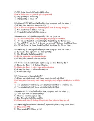 [a]--Một thuộc tính có nhiều giá trị khác nhau
[b]--Các thuộc tính chỉ chứa các giá trị nguyên tố.
[c]--Một quan hệ có nhiều hàng
[d]--Một quan hệ có nhiều cột.
165 - Quan hệ 1NF không thể chấp nhận được trong quá trình tìm kiếm, vì :
[a]--Không đảm bảo tính toàn vẹn dữ liệu.
[b]--Khi thao tác các phép lưu trữ thường xuất hiện dị thường thông tin
[c]--Cấu trúc biểu diễn dữ liệu phức tạp.
[d]--Có quá nhiều phụ thuộc hàm trong nó
166 - Quan hệ R được gọi là dạng chuẩn 2NF, khi và chỉ khi :
[a]--1NF và các thuộc tính không khoá phụ thuộc đầy đủ vào khoá.
[b]--1NF và các thuộc tính không khoá phụ thuộc không đầy đủ vào khoá.
[c]--Tồn tại X Y F+ sao cho X là tập con của khóa và Y là thuộc tính không khóa.
[d]--1NF và tồn tại các thuộc tính không khoá phụ thuộc đầy đủ vào khoá.
167 - Quan hệ 2NF không thể chấp nhận được trong quá trình tìm kiếm, vì :
[a]--Không thể thưc hiện được các phép cập nhật
[b]--Bao đóng phụ thuộc hàm quá lớn
[c]--Có thể không thể chèn thêm thông tin
[d]--Không đảm bảo tính toàn vẹn dữ liệu.
168 - Có thể chèn thêm thông tin một loại cáp khi chưa được lắp đặt ?
[a]--Không thể được. vì dị thường thông tin.
[b]--Không thể được. vì giá trị khoá không xác định
[c]--Không thể được. vì mâu thuẫn thông tin.
[d]--Có thể chèn được.
169 - Trong quan hệ dạng chuẩn 3NF:
[a]--Không tồn tại các thuộc tính không khoá phụ thuộc vào khoá
[b]--Không tồn tại các thuộc tính không khoá phụ thuộc đầy đủ vào khoá và sơ đồ bắc
cầu.
[c]--Tồn tại các thuộc tính không khoá phụ thuộc vào khoá và sơ đồ bắc cầu.
[d]--Tồn tại các thuộc tính không khoá phụ thuộc vào khoá
170 - Quan hệ 3NF có thể chấp nhận được trong quá trình tìm kiếm, vì:
[a]--Thưc hiện được các phép cập nhật
[b]--Đảm bảo tính toàn vẹn dữ liệu
[c]--Bao đóng phụ thuộc hàm quá lớn
[d]--Không xuất hiện di thường thông tin khi thực hiện các phép lưu trữ
171 - Quan hệ gồm các thuộc tính mã số, họ tên và địa chỉ ở dạng chuẩn nào ?:
[a]--Dạng chuẩn 3NF
[b]--Dạng chuẩn 2NF, không là 3NF

 