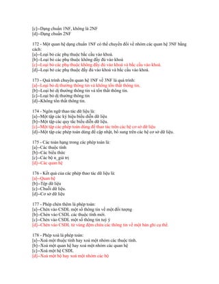 [c]--Dạng chuẩn 1NF, không là 2NF
[d]--Dạng chuẩn 2NF
172 - Một quan hệ dạng chuẩn 1NF có thể chuyển đổi về nhóm các quan hệ 3NF bằng
cách:
[a]--Loại bỏ các phụ thuộc bắc cầu vào khoá.
[b]--Loại bỏ các phụ thuộc không đầy đủ vào khoá
[c]--Loại bỏ các phụ thuộc không đầy đủ vào khoá và bắc cầu vào khoá.
[d]--Loại bỏ các phụ thuộc đầy đủ vào khoá và bắc cầu vào khoá.
173 - Quá trình chuyển quan hệ 1NF về 3NF là quá trình:
[a]--Loại bỏ dị thường thông tin và không tổn thất thông tin.
[b]--Loại bỏ dị thường thông tin và tổn thất thông tin.
[c]--Loại bỏ dị thường thông tin
[d]--Không tổn thất thông tin.
174 - Ngôn ngữ thao tác dữ liệu là:
[a]--Một tập các ký hiệu biểu diễn dữ liệu
[b]--Một tập các quy tắc biểu diễn dữ liệu.
[c]--Một tập các phép toán dùng để thao tác trên các hệ cơ sở dữ liệu
[d]--Một tập các phép toán dùng để cập nhật, bổ sung trên các hệ cơ sở dữ liệu.
175 - Các toán hạng trong các phép toán là:
[a]--Các thuộc tính
[b]--Các biểu thức
[c]--Các bộ n_giá trị
[d]--Các quan hệ
176 - Kết quả của các phép thao tác dữ liệu là:
[a]--Quan hệ
[b]--Tệp dữ liệu
[c]--Chuỗi dữ liệu.
[d]--Cơ sở dữ liệu
177 - Phép chèn thêm là phép toán:
[a]--Chèn vào CSDL một số thông tin về một đối tượng
[b]--Chèn vào CSDL các thuộc tính mới.
[c]--Chèn vào CSDL một số thông tin tuỳ ý
[d]--Chèn vào CSDL từ vùng đệm chứa các thông tin về một bản ghi cụ thể.
178 - Phép xoá là phép toán:
[a]--Xoá một thuộc tính hay xoá một nhóm các thuộc tính.
[b]--Xoá một quan hệ hay xoá một nhóm các quan hệ
[c]--Xoá một hệ CSDL
[d]--Xoá một bộ hay xoá một nhóm các bộ

 