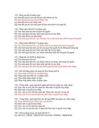 179 - Phép sửa đổi là phép toán:
[a]--Sửa đổi giá trị của một bộ hay một nhóm các bộ.
[b]--Sửa đổi giá trị của một số thuộc tính.
[c]--Sửa đổi mô tả các thuộc tính.
[d]--Sửa đổi giá trị của một quan hệ hay một nhóm các quan hệ
180 - Phép chọn SELECT là phép toán:
[a]--Tạo một quan hệ mới từ quan hệ nguồn.
[b]--Tạo một quan hệ mới, thoả mãn một tân từ xác định.
[c]--Tạo một nhóm các phụ thuộc.
[d]--Tạo một quan hệ mới, các bộ được rút ra một cách duy nhất từ quan hệ nguồn
181 - Phép chiếu PROJECT là phép toán:
[a]--Tạo một quan hệ mới, các thuộc tính là các thuộc tính quan hệ nguồn
[b]--Tạo một quan hệ mới, các bộ của quan hệ nguồn bỏ đi những bộ trùng lặp
[c]--Tạo một quan hệ mới, thoả mãn một tân từ xác định.
[d]--Tạo một quan hệ mới, các thuộc tính được biến đổi từ quan hệ nguồn.
182 - Phép kết nối JOIN là phép toán:
[a]--Tạo một quan hệ mới
[b]--Tạo một quan hệ mới, các thuộc tính là các thuộc tính quan hệ nguồn.
[c]--Tạo một quan hệ mới, thoả mãn một tân từ xác định.
[d]--Tạo một quan hệ mới, kêt nối nhiều quan hệ trên miền thuộc tính chung
183 - Kết nối bằng nhau các quan hệ theo thuộc tính là:
[a]--Thực hiện tích Đề Các và phép chọn
[b]--Thực hiện tích Đề Các và phép chiếu
[c]--Thực hiện phép chiếu và chia
[d]--Thực hiện phép chiếu và phép chọn
184 - Trong SQL, ngôn ngữ định nghĩa dữ liệu bao gồm các chức năng::
[a]--Tạo, sửa và xóa cấu trúc quan hệ. Bảo mật và quyền truy nhập.
[b]--Bảo mật và quyền truy nhập.
[c]--Tạo, sửa và xóa cấu trúc quan hệ. Thêm cột, sửa cột và xoá cột
[d]--Tạo, sửa và xóa các bộ quan hệ. Bảo mật và quyền truy nhập.
185 - Trong SQL, ngôn ngữ thao tác dữ liệu DML bao gồm các chức năng::
[a]--Truy vấn thông tin, thêm, sửa, xoá dữ liệu
[b]--Bảo mật và quyền truy nhập.
[c]--Tạo, sửa và xóa cấu trúc quan hệ.
[d]--Tạo, sửa và xóa cấu trúc và đảm bảo bảo mật và quyền truy nhập.
186 - Thứ tự đúng trong câu lệnh SELECT :
[a]--SELECT, FROM , GROUP BY HAVING, WHERE , ORDER BY

 