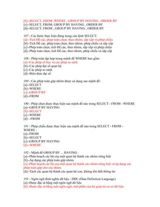 [b]--SELECT, FROM ,WHERE , GROUP BY HAVING , ORDER BY
[c]--SELECT, FROM, GROUP BY HAVING , ORDER BY
[d]--SELECT, FROM , GROUP BY HAVING , ORDER BY
187 - Các bước thực hiện đúng trong câu lệnh SELECT:
[a]--Tích Đề các, phép toán chọn, theo nhóm, sắp xếp và phép chiếu
[b]--Tích Đề các, phép toán chọn, theo nhóm, phép chiếu và sắp xếp
[c]--Phép toán chọn, tích Đề các, theo nhóm, sắp xếp và phép chiếu
[d]--Phép toán chọn, tích Đề các, theo nhóm, phép chiếu và sắp xếp
188 - Phép toán tập hợp trong mệnh đề WHERE bao gồm:
[a]--Các phép số học và các phép so sánh
[b]--Các phép đại số quan hệ
[c]--Các phép so sánh.
[d]--Biểu thức đại số
189 - Các phép toán gộp nhóm được sử dụng sau mệnh đề:
[a]--SELECT
[b]--WHERE
[c]--GROUP BY
[d]--FROM
190 - Phép chọn được thực hiện sau mệnh đề nào trong SELECT - FROM - WHERE
[a]--GROUP BY HAVING
[b]--SELECT
[c]--WHERE
[d]—FROM
191 - Phép chiếu được thực hiện sau mệnh đề nào trong SELECT - FROM WHERE :
[a]--FROM
[b]--SELECT
[c]--GROUP BY HAVING
[d]--WHERE
192 - Mệnh đề GROUP BY ... HAVING :
[a]--Phân hoạch các bộ của một quan hệ thành các nhóm riêng biệt
[b]--Áp dụng các phép toán gộp nhóm.
[c]--Phân hoạch các bộ của một quan hệ thành các nhóm riêng biệt và áp dụng các
phép toán gộp cho các nhóm.
[d]--Tách các quan hệ thành các quan hệ con, không tổn thất thông tin
193 - Ngôn ngữ đinh nghĩa dữ liệu - DDL (Data Definition Language).
[a]--Được đặc tả bằng một ngôn ngữ dữ liệu
[b]--Được đặc tả bằng một ngôn ngữ, một phần của hệ quản trị cơ sở dữ liệu.

 