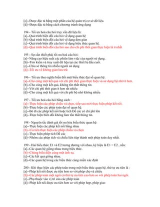 [c]--Được đặc tả bằng một phần của hệ quản trị cơ sở dữ liệu.
[d]--Được đặc tả bằng cách chương trùnh ứng dụng
194 - Tối ưu hoá câu hỏi truy vấn dữ liệu là:
[a]--Quá trình biến đổi câu hỏi về dạng quan hệ
[b]--Quá trình biến đổi câu hỏi về dạng đơn giản
[c]--Quá trình biến đổi câu hỏi về dạng biểu thức quan hệ.
[d]--Quá trình biến đổi câu hỏi sao cho chi phí thời gian thực hiện là ít nhất
195 - Sự cần thiết phải tối ưu hoá câu hỏi:
[a]--Nâng cao hiệu suất các phiên làm việc của người sử dụng.
[b]--Tìm kiếm và truy xuất dữ liệu tại các thiết bị đầu cuối.
[c]--Chia sẻ thông tin nhiều người sử dụng
[d]--Tối ưu về không gian lưu trữ.
196 - Tối ưu theo nghĩa biến đổi một biểu thức đại số quan hệ:
[a]--Cho cùng một kết quả với chi phí thời gian thực hiện và sử dụng bộ nhớ ít hơn.
[b]--Cho cùng một kết quả, không tổn thất thông tin.
[c]--Với chi phí thời gian ít hơn rất nhiều
[d]--Cho cùng một kết quả với chi phí bộ nhớ không nhiều
197 - Tối ưu hoá câu hỏi bằng cách :
[a]--Thực hiện các phép chiếu và chọn, tiếp sau mới thực hiện phép kết nối.
[b]--Thực hiện các phép toán đại số quan hệ.
[c]--Bỏ đi các phép kết nối hoặc tích Đề các có chi phí lớn
[d]--Thực hiện biến đổi không làm tổn thất thông tin.
198 - Nguyên tắc đánh giá tối ưu hóa biểu thức quan hệ:
[a]--Thực hiện các phép kết nối bằng nhau
[b]--Ưu tiên thực hiện các phép chiếu và chọn
[c]--Thực hiện phép tích Đề các
[d]--Nhóm các phép tích và chiếu liên tiép thành một phép toán duy nhất.
199 - Hai biểu thức E1 và E2 tương đương với nhau, ký hiệu là E1 = E2 , nếu:
[a]--Các quan hệ giống nhau trong biểu thức.
[b]--Chúng biểu diễn cùng một ánh xạ.
[c]--Các kết quả giống nhau.
[d]--Các quan hệ trong các biểu thức cùng miền xác định
200 - Khi thực hiện các phép toán trong một biểu thức quan hệ, thứ tự ưu tiên là :
[a]--Phép kết nối được ưu tiên hơn so với phép chọ và chiếu
[b]--Các phép toán một ngôi có thứ tự ưu tiên cao hơn so với phép toán hai ngôi.
[c]--Phụ thuộc vào vị trí của các phép toán
[d]--Phép kết nối được ưu tiên hơn so với phép hợp, phép giao

 