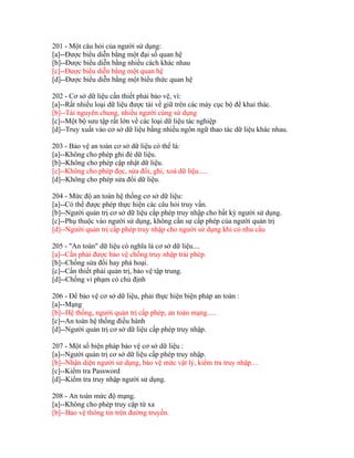 201 - Một câu hỏi của người sử dụng:
[a]--Được biểu diễn bằng một đại số quan hệ
[b]--Được biểu diễn bằng nhiều cách khác nhau
[c]--Được biểu diễn bằng một quan hệ
[d]--Được biểu diễn bằng một biểu thức quan hệ
202 - Cơ sở dữ liệu cần thiết phải bảo vệ, vì:
[a]--Rất nhiều loại dữ liệu được tải về giữ trên các máy cục bộ để khai thác.
[b]--Tài nguyên chung, nhiều người cùng sử dụng
[c]--Một bộ sưu tập rất lớn về các loại dữ liệu tác nghiệp
[d]--Truy xuất vào cơ sở dữ liệu bằng nhiều ngôn ngữ thao tác dữ liệu khác nhau.
203 - Bảo vệ an toàn cơ sở dữ liệu có thể là:
[a]--Không cho phép ghi đè dữ liệu.
[b]--Không cho phép cập nhật dữ liệu.
[c]--Không cho phép đọc, sửa đổi, ghi, xoá dữ liệu.....
[d]--Không cho phép sửa đổi dữ liệu.
204 - Mức độ an toàn hệ thống cơ sở dữ liệu:
[a]--Có thể được phép thực hiện các câu hỏi truy vấn.
[b]--Người quản trị cơ sở dữ liệu cấp phép truy nhập cho bất kỳ người sử dụng.
[c]--Phụ thuộc vào người sử dụng, không cần sự cấp phép của người quản trị
[d]--Người quản trị cấp phép truy nhập cho người sử dụng khi có nhu cầu
205 - "An toàn" dữ liệu có nghĩa là cơ sở dữ liệu....
[a]--Cần phải được bảo vệ chống truy nhập trái phép.
[b]--Chống sửa đổi hay phá hoại.
[c]--Cần thiết phải quản trị, bảo vệ tập trung.
[d]--Chống vi phạm có chủ định
206 - Để bảo vệ cơ sở dữ liệu, phải thực hiện biện pháp an toàn :
[a]--Mạng
[b]--Hệ thống, người quản trị cấp phép, an toàn mạng.....
[c]--An toàn hệ thống điều hành
[d]--Người quản trị cơ sở dữ liệu cấp phép truy nhập.
207 - Một số biện pháp bảo vệ cơ sở dữ liệu :
[a]--Người quản trị cơ sở dữ liệu cấp phép truy nhập.
[b]--Nhận diện người sử dụng, bảo vệ mức vật lý, kiểm tra truy nhập....
[c]--Kiểm tra Password
[d]--Kiểm tra truy nhập người sử dụng.
208 - An toàn mức độ mạng.
[a]--Không cho phép truy cập từ xa
[b]--Bảo vệ thông tin trên đường truyền.

 