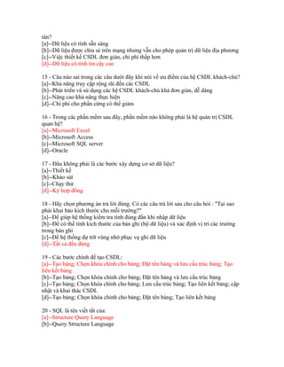 tán?
[a]--Dữ liệu có tính sẵn sàng
[b]--Dữ liệu được chia sẻ trên mạng nhưng vẫn cho phép quản trị dữ liệu địa phương
[c]--Việc thiết kế CSDL đơn giản, chi phí thấp hơn
[d]--Dữ liệu có tính tin cậy cao
15 - Câu nào sai trong các câu dưới đây khi nói về ưu điểm của hệ CSDL khách-chủ?
[a]--Khả năng truy cập rộng rãi đến các CSDL
[b]--Phát triển và sử dụng các hệ CSDL khách-chủ khá đơn giản, dễ dàng
[c]--Nâng cao khả năng thực hiện
[d]--Chi phí cho phần cứng có thể giảm
16 - Trong các phần mềm sau đây, phần mềm nào không phải là hệ quản trị CSDL
quan hệ?
[a]--Microsoft Excel
[b]--Microsoft Access
[c]--Microsoft SQL server
[d]--Oracle
17 - Đâu không phải là các bước xây dựng cơ sở dữ liệu?
[a]--Thiết kế
[b]--Khảo sát
[c]--Chạy thử
[d]--Ký hợp đồng
18 - Hãy chọn phương án trả lời đúng. Có các câu trả lời sau cho câu hỏi : "Tại sao
phải khai báo kích thước cho mỗi trường?"
[a]--Để giúp hệ thống kiểm tra tính đúng đắn khi nhập dữ liệu
[b]--Để có thể tính kích thước của bản ghi (bộ dữ liệu) và xác định vị trí các trường
trong bản ghi
[c]--Để hệ thống dự trữ vùng nhớ phục vụ ghi dữ liệu
[d]--Tất cả đều đúng
19 - Các bước chính để tạo CSDL:
[a]--Tạo bảng; Chọn khóa chính cho bảng; Đặt tên bảng và lưu cấu trúc bảng; Tạo
liên kết bảng
[b]--Tạo bảng; Chọn khóa chính cho bảng; Đặt tên bảng và lưu cấu trúc bảng
[c]--Tạo bảng; Chọn khóa chính cho bảng; Lưu cấu trúc bảng; Tạo liên kết bảng; cập
nhật và khai thác CSDL
[d]--Tạo bảng; Chọn khóa chính cho bảng; Đặt tên bảng; Tạo liên kết bảng
20 - SQL là tên viết tắt của:
[a]--Structure Query Language
[b]--Query Structure Language

 
