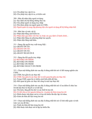 [c]--Cho phép truy cập từ xa.
[d]--Cho phép truy cập từ xa, có kiểm soát
209 - Mức độ nhận diện người sử dụng:
[a]--Xác định cho hệ thống những thao tác
[b]--Cho phép người sử dụng truy nhập
[c]--Nếu được phép của người quản trị CSDL.
[d]--Người quản trị cung cấp phương tiện cho người sử dụng để hệ thống nhận biết
210 - Mức bảo vệ mức vật lý:
[a]--Nhận diện bằng cách kiểm tra
[b]--Nhận diện qua nhân viên bảo vệ, hoặc các quy định về hành chính...
[c]--Nhận diện bằng các phương pháp trao quyền.
[d]--Nhận diện bằng mặt khẩu.
211 - Dạng cấp quyền truy xuất trong SQL:
[a]--GRANT ON TO .
[b]--GRANT ON TO .
[c]--GRANT ON TO .
[d]--GRANT READ ON R
212 - Dạng thu hồi quyền truy nhập:
[a]--REVOKE ON FROM
[b]--REVOKE ON FROM
[c]--REVOKE ON FROM
[d]--REVOKE SELECT ON FROM
213 - Chọn một khẳng định nào sau đây là đúng nhất khi nói về đối tượng nghiên cứu
CSDL :
[a]--CSDL bao gồm là các thực thể
[b]--CSDL bao gồm là các thực thể và mối quan hệ giữa các thực thể.
[c]--Trong CSDL quan hệ có nhiều cách biểu diễn dữ liệu.
[d]--Mối quan hệ giữa các thực thể cũng là một loại thực thể.
214 - Chọn một khẳng định nào sau đây là đúng nhất khi nói về ưu điểm tổ chức lưu
trữ dữ liệu theo lý thuyết cơ sở dữ liệu:
[a]--Tốn kém, lãng phí bộ nhớ và các thiết bị lưu trữ.
[b]--Có thể chia sẻ tài nguyên thông tin. và giảm dư thừa trong lưu trữ
[c]--Nhiều thuộc tính được mô tả và lưu trữ nhiều lần độc lập với nhau.
[d]--Giảm dư thừa dữ liệu trong lưu trữ
215 - Chọn một khẳng định nào sau đây là đúng nhất khi nói về tính nhất quán và tính
toàn vẹn của dữ liệu :
[a]--Tránh dư thừa dữ liệu trong lưu trữ
[b]--Một thuộc tính được mô tả lặp lại nhiều lần.

 