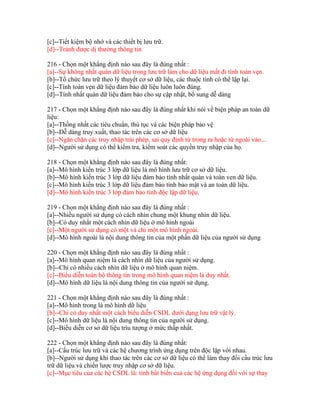 [c]--Tiết kiệm bộ nhớ và các thiết bị lưu trữ.
[d]--Tránh được dị thường thông tin
216 - Chọn một khẳng định nào sau đây là đúng nhất :
[a]--Sự không nhất quán dữ liệu trong lưu trữ làm cho dữ liệu mất đi tính toàn vẹn.
[b]--Tổ chức lưu trữ theo lý thuyết cơ sở dữ liệu, các thuộc tính có thể lặp lại.
[c]--Tính toàn vẹn dữ liệu đảm bảo dữ liệu luôn luôn đúng.
[d]--Tính nhất quán dữ liệu đảm bảo cho sự cập nhật, bổ sung dễ dàng
217 - Chọn một khẳng định nào sau đây là đúng nhất khi nói về biện pháp an toàn dữ
liệu:
[a]--Thống nhất các tiêu chuẩn, thủ tục và các biện pháp bảo vệ
[b]--Dễ dàng truy xuất, thao tác trên các cơ sở dữ liệu
[c]--Ngăn chặn các truy nhập trái phép, sai quy định từ trong ra hoặc từ ngoài vào...
[d]--Người sử dụng có thể kiểm tra, kiểm soát các quyền truy nhập của họ.
218 - Chọn một khẳng định nào sau đây là đúng nhất:
[a]--Mô hình kiến trúc 3 lớp dữ liệu là mô hình lưu trữ cơ sở dữ liệu.
[b]--Mô hình kiến trúc 3 lớp dữ liệu đảm bảo tính nhất quán và toàn ven dữ liệu.
[c]--Mô hình kiến trúc 3 lớp dữ liệu đảm bảo tính bảo mật và an toàn dữ liệu.
[d]--Mô hình kiến trúc 3 lớp đảm bảo tính độc lập dữ liệu.
219 - Chọn một khẳng định nào sau đây là đúng nhất :
[a]--Nhiều người sử dụng có cách nhìn chung một khung nhìn dữ liệu.
[b]--Có duy nhất một cách nhìn dữ liệu ở mô hình ngoài
[c]--Một người sử dụng có một và chỉ một mô hình ngoài.
[d]--Mô hình ngoài là nội dung thông tin của một phần dữ liệu của người sử dụng
220 - Chọn một khẳng định nào sau đây là đúng nhất :
[a]--Mô hình quan niệm là cách nhìn dữ liệu của người sử dụng.
[b]--Chỉ có nhiều cách nhìn dữ liệu ở mô hình quan niệm.
[c]--Biểu diễn toàn bộ thông tin trong mô hình quan niệm là duy nhất.
[d]--Mô hình dữ liệu là nội dung thông tin của người sử dụng.
221 - Chọn một khẳng định nào sau đây là đúng nhất :
[a]--Mô hình trong là mô hình dữ liệu
[b]--Chỉ có duy nhất một cách biểu diễn CSDL dưới dạng lưu trữ vật lý.
[c]--Mô hình dữ liệu là nội dung thông tin của người sử dụng.
[d]--Biểu diễn cơ sở dữ liệu trìu tượng ở mức thấp nhất.
222 - Chọn một khẳng định nào sau đây là đúng nhất:
[a]--Cấu trúc lưu trữ và các hệ chương trình ứng dụng trên độc lập với nhau.
[b]--Người sử dụng khi thao tác trên các cơ sở dữ liệu có thể làm thay đổi cấu trúc lưu
trữ dữ liệu và chiến lược truy nhập cơ sở dữ liệu.
[c]--Mục tiêu của các hệ CSDL là: tính bất biến cuả các hệ ứng dụng đối với sự thay

 