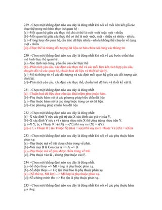 229 - Chọn một khẳng định nào sau đây là đúng nhất khi nói về mối liên kết giẵ các
thực thể trong mô hình thực thể quan hệ :
[a]--Mối quan hệ giữa các thực thể chỉ có thể là một -một hoặc một - nhiều
[b]--Mối quan hệ giữa các thực thể có thể là một -một, một - nhiều và nhiều - nhiều.
[c]--Trong lược đồ quan hệ, cấu trúc dữ liệu nhiều - nhiều không thể chuyển về dạng
một - nhiều
[d]--Thực thể là những đối tượng dữ liệu cơ bản chứa nội dung các thông tin
230 - Chọn một khẳng định nào sau đây là đúng nhất khi nói về các bước triển khai
mô hình thực thể quan hệ:
[a]--Xác định nội dung, yêu cầu của các thực thể
[b]--Phân tích yêu cầu, xác định các thực thể và các mối lien kết, tích hợp yêu cầu,
chuyển đổi về các quan hệ, chuẩn hoá dữ liệu và thiết kế vật lý.
[c]--Mô tả thông tin về các đối tượng và xác định mối quan hệ giữa các đối tượng cần
thiết kế.
[d]--Phân tích yêu cầu, xác định các thực thể, chuẩn hoá dữ liệu và thiết kế vật lý.
231 - Chọn một khẳng định nào sau đây là đúng nhất
[a]--Chuẩn hoá dữ liệu dựa trên các khái niệm phụ thuộc hàm.
[b]--Phụ thuộc hàm mô tả các phương pháp biểu diễn dữ liệu
[c]--Phụ thuộc hàm mô tả các ràng buộc trong cơ sở dữ liệu.
[d]--Các phương pháp chuẩn hoá dữ liệu
232 - Chọn một khẳng định nào sau đây là đúng nhất:
[a]--X xác định Y nếu các giá trị của X xác định các giá trị của Y.
[b]--X xác định Y nếu r và s trùng nhau trên X thì cũng trùng nhau trên Y.
[c]--X Y, (r, s Thuộc R ) (r(X) = s(Y)) thì suy ra r(X) = s(Y),
[d]--( r, s Thuộc R ) ((a Thuộc X) (r(a) = s(a)) thì suy ra (b Thuộc Y) (r(b) = s(b))).
233 - Chọn một khẳng định nào sau đây là đúng nhất khi nói về các phụ thuộc hàm
phản xạ:
[a]--Phụ thuộc mà vế trái được chứa trong vế phải.
[b]--Với mọi B là Con của A => A --> B.
[c]--Phụ thuộc mà vế phải được chứa trong vế trái.
[d]--Phụ thuộc vào Ω , không phụ thuộc vào F.
234 - Chọn một khẳng định nào sau đây là đúng nhất:
[a]--Số điện thoại --> Mã vùng là phụ thuộc phản xạ.
[b]--Số điện thoại --> Họ tên thuê bao là phụ thuộc phản xạ.
[c]--(Số thứ tự, Mã lớp) --> Mã lớp là phụ thuộc phản xạ.
[d]--Số chứng minh thư --> Họ tên là phụ thuộc phản xạ.
235 - Chọn một khẳng định nào sau đây là đúng nhất khi nói về các phụ thuộc hàm
gia tăng:

 