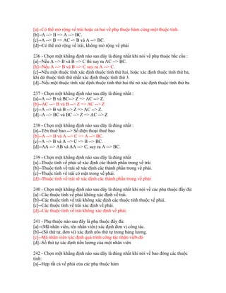[a]--Có thể mở rộng vế trái hoặc cả hai vế phụ thuộc hàm cùng một thuộc tính.
[b]--A --> B => A --> BC.
[c]--A --> B => AC -> B và A --> BC.
[d]--Có thể mở rộng vế trái, không mở rộng vế phải
236 - Chọn một khẳng định nào sau đây là đúng nhất khi nói về phụ thuộc bắc cầu :
[a]--Nếu A --> B và B --> C thì suy ra AC --> BC.
[b]--Nếu A --> B và B --> C suy ra A --> C.
[c]--Nếu một thuộc tính xác định thuộc tính thứ hai, hoặc xác định thuộc tính thứ ba,
khi đó thuộc tính thứ nhất xác định thuộc tính thứ 3.
[d]--Nếu một thuộc tính xác định thuộc tính thứ hai thì nó xác định thuộc tính thứ ba
237 - Chọn một khẳng định nào sau đây là đúng nhất :
[a]--A --> B và BC--> Z => AC --> Z.
[b]--AC --> B và B --> Z => AC --> Z
[c]--A --> B và B --> Z => AC --> Z.
[d]--A --> BC và BC --> Z => AC --> Z
238 - Chọn một khẳng định nào sau đây là đúng nhất :
[a]--Tên thuê bao --> Số điện thoại thuê bao
[b]--A --> B và A --> C => A --> BC.
[c]--A --> B và A --> C => B --> BC.
[d]--AA --> AB và AA --> C, suy ra A --> BC.
239 - Chọn một khẳng định nào sau đây là đúng nhất
[a]--Thuộc tính vế phải sẽ xác định các thành phần trong vế trái
[b]--Thuộc tính vế trái sẽ xác định các thành phần trong vế phải.
[c]--Thuộc tính vế trái có mặt trong vế phải.
[d]--Thuộc tính vế trái sẽ xác định các thành phần trong vế phải
240 - Chọn một khẳng định nào sau đây là đúng nhất khi nói về các phụ thuộc đầy đủ:
[a]--Các thuộc tính vế phải không xác định vế trái.
[b]--Các thuộc tính vế trái không xác định các thuộc tính thuộc vế phải.
[c]--Các thuộc tính vế trái xác định vế phải.
[d]--Các thuộc tính vế trái không xác định vế phải.
241 - Phụ thuộc nào sau đây là phụ thuộc đầy đủ:
[a]--(Mã nhân viên, tên nhân viên) xác định đơn vị công tác.
[b]--(Số thứ tự, đơn vị) xác định ưôs thứ tự trong bảng lương.
[c]--Mã nhân viên xác định quá trình công tác nhân viêb đó
[d]--Số thứ tự xác định tiền lương của một nhân viên
242 - Chọn một khẳng định nào sau đây là đúng nhất khi nói về bao đóng các thuộc
tính:
[a]--Hợp tất cả vế phải của các phụ thuộc hàm

 