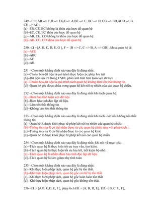 249 - F:={AB --> C,D --> EG,C--> A,BE --> C, BC --> D, CG --> BD,ACD --> B,
CE --> AG}
[a]--EB, CE, BC không là khóa của lược đồ quan hệ
[b]--EC, CE, BC khóa của lược đồ quan hệ
[c]--AB, CG, CD không là khóa của lược đồ quan hệ
[d]--AB, CG, CD khóa của lược đồ quan hệ
250 - Ω ={A, B, C, D, E, G }, F = {B --> C, C --> B, A --> GD}, khoá quan hệ là:
[a]--ACE
[b]--ABC
[c]--AC
[d]--AB.
251 - Chọn một khẳng định nào sau đây là đúng nhất:
[a]--Chuẩn hoá dữ liệu là quá trình thực hiện các phép lưu trữ
[b]--Dữ liệu lưu trữ trong CSDL phản ảnh tính tính toàn vẹn dữ liệu.
[c]--Chuẩn hoá dữ liệu là quá trình tách quan hệ không làm tổn thất thông tin.
[d]--Quan hệ gốc được chứa trong quan hệ kết nối tự nhiên của các quan hệ chiếu.
252 - Chọn một khẳng định nào sau đây là đúng nhất khi tách quan hệ:
[a]--Đảm bảo tính toàn vẹn dữ liệu
[b]--Đảm bảo tính độc lập dữ liệu.
[c]--Làm tổn thất thông tin
[d]--Không làm tổn thất thông tin
253 - Chọn một khẳng định nào sau đây là đúng nhất khi tách - kết nối không tổn thất
thông tin:
[a]--Quan hệ R được khôi phục từ phép kết nối tự nhiên các quan hệ chiếu
[b]--Thông tin của R có thể nhận được từ các quan hệ chiếu ứng với phép tách j .
[c]--Thông tin của R có thể nhận được từ các quan hệ khác
[d]--Quan hệ R được khôi phục từ phép kết nối các quan hệ chiếu
254 - Chọn một khẳng định nào sau đây là đúng nhất: khi nói về mục tiêu :
[a]--Tách quan hệ là thực hiện tối ưu truy vấn, tìm kiếm.
[b]--Tách quan hệ là thực hiện tối ưu lưu trữ, tiết kiệm bộ nhớ.
[c]--Tách quan hệ là nhằm đảm bảo tính độc lập dữ liệu.
[d]--Tách quan hệ là làm giảm nhẹ tính toán
255 - Chọn một khẳng định nào sau đây là đúng nhất:
[a]--Khi thực hiện phép tách, quan hệ gốc bị tổn thất.
[b]--Khi thực hiện phép tách, quan hệ gốc có thể bị tổn thất.
[c]--Khi thực hiện phép tách, quan hệ gốc luôn luôn tổn thất
[d]--Khi thực hiện phép tách, quan hệ gốc không tổn thất.
256 - Ω :={A,B, C,D, E, F}, phép tách Ω1:={A, B, D, E}, Ω3:={B, C, E, F},

 