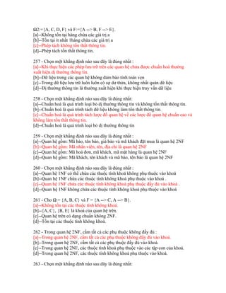 Ω2:={A, C, D, F} và F:={A --> B, F --> E}.
[a]--Không tồn tại hàng chứa các giá trị a
[b]--Tồn tại ít nhất 1hàng chứa các giá trị a
[c]--Phép tách không tổn thất thông tin.
[d]--Phép tách tổn thất thông tin.
257 - Chọn một khẳng định nào sau đây là đúng nhất :
[a]--Khi thực hiện các phép lưu trữ trên các quan hệ chưa được chuẩn hoá thường
xuất hiện dị thường thông tin.
[b]--Dữ liệu trong các quan hệ không đảm bảo tính toàn vẹn
[c]--Trong dữ liệu lưu trữ luôn luôn có sự dư thừa, không nhất quán dữ liệu
[d]--Dị thường thông tin là thường xuất hiện khi thực hiện truy vấn dữ liệu
258 - Chọn một khẳng định nào sau đây là đúng nhất:
[a]--Chuẩn hoá là quá trình loại bỏ dị thường thông tin và không tổn thất thông tin.
[b]--Chuẩn hoá là quá trình tách dữ liệu không làm tổn thất thông tin.
[c]--Chuẩn hoá là quá trình tách lược đồ quan hệ về các lược đồ quan hệ chuẩn cao và
không làm tổn thất thông tin.
[d]--Chuẩn hoá là quá trình loại bỏ dị thường thông tin
259 - Chọn một khẳng định nào sau đây là đúng nhất :
[a]--Quan hệ gồm: Mã báo, tên báo, giá báo và mã khách đặt mua là quan hệ 2NF
[b]--Quan hệ gồm: Mã nhân viên, tên, địa chỉ là quan hệ 2NF
[c]--Quan hệ gồm: Mã hoá đơn, mã khách, mã mặt hàng là quan hệ 2NF
[d]--Quan hệ gồm: Mã khách, tên khách và mã báo, tên báo là quan hệ 2NF
260 - Chọn một khẳng định nào sau đây là đúng nhất :
[a]--Quan hệ 1NF có thể chứa các thuộc tính khoá không phụ thuộc vào khoá
[b]--Quan hệ 1NF chứa các thuộc tính không khoá phụ thuộc vào khoá .
[c]--Quan hệ 1NF chứa các thuộc tính không khoá phụ thuộc đầy đủ vào khoá .
[d]--Quan hệ 1NF không chứa các thuộc tính không khoá phụ thuộc vào khoá
261 - Cho Ω = {A, B, C} và F = {A --> C, A --> B}.
[a]--Không tồn tại các thuộc tính không khoá.
[b]--{A, C}, {B, E} là khoá của quan hệ trên.
[c]--Quan hệ trên có dạng chuẩn không 2NF.
[d]--Tồn tại các thuộc tính không khoá.
262 - Trong quan hệ 2NF, cấm tất cả các phụ thuộc không đầy đủ :
[a]--Trong quan hệ 2NF, cấm tất cả các phụ thuộc không đầy đủ vào khoá.
[b]--Trong quan hệ 2NF, cấm tất cả các phụ thuộc đầy đủ vào khoá.
[c]--Trong quan hệ 2NF, các thuộc tính khoá phụ thuộc vào các tập con của khoá.
[d]--Trong quan hệ 2NF, các thuộc tính không khoá phụ thuộc vào khoá.
263 - Chọn một khẳng định nào sau đây là đúng nhất:

 