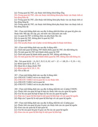 [a]--Trong quan hệ 3NF, các thuộc tính không khoá bằng rỗng.
[b]--Trong quan hệ 3NF, cấm các thuộc tính không khoá phụ thuộc vào thuộc tính có
bao đóng khác Ω.
[c]--Trong quan hệ 3NF, cấm thuộc tính không khoá phụ thuộc vào các thuộc tính có
bao đóng bằng Ω.
[d]--Trong quan hệ 3NF, các thuộc tính không khoá phụ thuộc hàm vào thuộc tính có
bao đóng khác Ω.
264 - Chọn một khẳng định nào sau đây là đúng nhất khi khảo sát quan hệ gồm các
thuộc tính: Mã cáp, tên cáp, giá, mã nước sản xuất,nước sản xuất:
[a]--Là quan hệ 2NF và không chứa các phụ thuộc bắc cầu
[b]--Là quan hệ 3NF, không phải là quan hệ 2NF
[c]--Là quan hệ 3NF
[d]--Tồn tại phụ thuộc mà vế phải và trái không phải là thuộc tính khoá.
265 - Chọn một khẳng định nào sau đây là đúng nhất :
[a]--Tách một quan hệ không 3NF thành nhiều quan hệ 3NF, tổn thất thông tin.
[b]--Từ một quan hệ 2NF tách thành nhiều quan hệ 3NF
[c]--Tách một quan hệ thành nhiều quan hệ 3NF, không mất thông tin.
[d]--Từ một quan hệ 2NF tách thành nhiều quan hệ 3NF, không làm mất thông tin.
266 - Xét quan hệ Ω = {A, B, C, D, E, G, H} và F = {C --> AB, D --> E, B --> G}.
[a]--Khoá quan hệ là {B, C, A}.
[b]--Quan hệ có dạng chuẩn 3NF
[c]--Khoá quan hệ là {H, C, D}.
[d]--Tất cả đều sai
267 - Chọn một khẳng định nào sau đây là đúng nhất :
[a]--CREATE TABLE mô tả các thuộc tính.
[b]--CREATE TABLE mô tả quan hệ và các thuộc tính.
[c]--CREATE TABLE mô tả quan hệ
[d]--CREATE TABLE mô tả các phụ thuộc hàm.
268 - Chọn một khẳng định nào sau đây là đúng nhất khi nói về phép UNION:
[a]--Thuộc tính của quan hệ hợp là hợp các thuộc tính của các quan hệ nguồn
[b]--Các bộ của quan hệ hợp là hợp các bộ của các quan hệ nguồn
[c]--Hợp của 2 quan hệ khả hợp là một quan hệ khả hợp với các quan hệ nguồn.
[d]--Hợp của 2 quan hệ là một quan hệ khả hợp với các quan hệ nguồn.
269 - Chọn một khẳng định nào sau đây là đúng nhất khi nói về phép giao:
[a]--Thuộc tính của quan hệ giao là giao các thuộc tính của các quan hệ nguồn
[b]--Giao của các quan hệ là một quan hệ
[c]--Các bộ của quan hệ giao là giao các bộ của các quan hệ nguồn
[d]--Giao của các quan hệ khả hợp là một quan hệ khả hợp

 