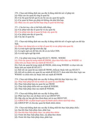270 - Chọn một khẳng định nào sau đây là đúng nhất khi nói về phép trừ:
[a]--Hiệu của các quan hệ cũng là quan hệ
[b]--Các bộ quan hệ kết quả là các bộ của các quan hệ nguồn.
[c]--Các quan hệ tham gia phép trừ không cần phải khả hợp.
[d]--Hiệu của các quan hệ khả hợp cũng là quan hệ khả hợp.
271 - Câu hỏi truy vấn có thể biểu diễn bằng:
[a]--Các phép toán đại số quan hệ và cây quan hệ.
[b]--Các phép toán đại số quan hệ hoặc cây quan hệ.
[c]--Các phép toán đại số quan hệ,
[d]--Cây đại số quan hệ.
272 - Chọn một khẳng định nào sau đây là đúng nhất khi nối về ngôn ngữ con dữ liệu
SQL:
[a]--Được xây dựng trên cơ sở đại số quan hệ và các phép toán quan hệ.
[b]--Là một ngôn ngữ lập trình độc lập
[c]--Là ngôn ngữ con dữ liệu cho tất cả các kiểu CSDL
[d]--Là một ngôn ngữ lập trình
273 - Các phép toán trong tổ hợp SELECT- FROM - WHERE
[a]--Tich các quan hệ trong mệnh đề FROM, chọn theo biểu thức sau WHERE và
chiếu trên các thuộc tính sau mệnh đề SELECT.
[b]--Tich các quan hệ trong mệnh đề FROM, chiếu trong WHERE và chọn trên các
thuộc tính sau mệnh đề SELECT.
[c]--Kết nối các quan hệ sau mệnh đề FROM, chiếucác thuộc tính sau SELECT.
[d]--Kết nối tự nhiên các quan hệ sau mệnh đề SELECT, thoả mãn biểu thức logíc sau
WHERE và chiếu trên các thuộc tính sau mệnh đề FROM
274 - Chọn một khẳng định nào sau đây là đúng nhất khi thực hiện truy vấn :
[a]--Thực hiện phép kết nối tự nhiên các quan hệ sau FROM
[b]--Thực hiện phép hợp các quan hệ sau FROM
[c]--Thực hiện phép chiếu trên sau mệnh đề WHERE.
[d]--Thực hiện phép chọn sau mệnh đề WHERE.
275 - Chọn một khẳng định nào sau đây là đúng nhất :
[a]--Phân loại theo các cột được mô tả sau GROUP BY.
[b]--Sắp xếp các bản ghi theo khoá được mô tả sau GROUP BY.
[c]--GROUP BY sẽ phân hoạch quan hệ thành nhiều nhóm tách biệt nhau.
[d]--GROUP BY sẽ chia dọc quan hệ thành nhiều nhóm
276 - Chọn một khẳng định nào sau đây là đúng nhất khi thực hiện phép chiếu :
[a]--Sau khi thực hiện phép chọn, phân loại.
[b]--Sau khi thực hiện phép chọn, các phép theo nhóm
[c]--Trước khi thực hiện phép chọn, các phép theo nhóm
[d]--Trước khi thực hiện phép chọn, phân loại.

 