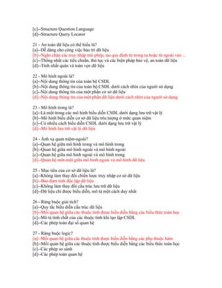 [c]--Structure Question Language
[d]--Structure Query Locator
21 - An toàn dữ liệu có thể hiểu là?
[a]--Dễ dàng cho công việc bảo trì dữ liệu
[b]--Ngăn chặn các truy nhập trái phép, sai quy định từ trong ra hoặc từ ngoài vào ...
[c]--Thống nhất các tiêu chuẩn, thủ tục và các biện pháp bảo vệ, an toàn dữ liệu
[d]--Tính nhất quán và toàn vẹn dữ liệu
22 - Mô hình ngoài là?
[a]--Nội dung thông tin của toàn bộ CSDL
[b]--Nội dung thông tin của toàn bộ CSDL dưới cách nhìn của người sử dụng
[c]--Nội dung thông tin của một phần cơ sở dữ liệu
[d]--Nội dung thông tin của một phần dữ liệu dưới cách nhìn của người sử dụng
23 - Mô hình trong là?
[a]--Là một trong các mô hình biểu diễn CSDL dưới dạng lưu trữ vật lý
[b]--Mô hình biểu diễn cơ sở dữ liệu trìu tượng ở mức quan niệm
[c]--Có nhiều cách biểu diễn CSDL dưới dạng lưu trữ vật lý
[d]--Mô hình lưu trữ vật lý dữ liệu
24 - Ánh xạ quan niệm-ngoài?
[a]--Quan hệ giữa mô hình trong và mô hình trong
[b]--Quan hệ giữa mô hình ngoài và mô hình ngoài
[c]--Quan hệ giữa mô hình ngoài và mô hình trong
[d]--Quan hệ môt-một giữa mô hình ngoài và mô hình dữ liệu
25 - Mục tiêu của cơ sở dữ liệu là?
[a]--Không làm thay đổi chiến lược truy nhập cơ sở dữ liệu
[b]--Bảo đảm tính độc lập dữ liệu
[c]--Không làm thay đổi cấu trúc lưu trữ dữ liệu
[d]--Dữ liệu chỉ được biểu diễn, mô tả một cách duy nhất
26 - Ràng buộc giải tích?
[a]--Quy tắc biểu diễn cấu trúc dữ liệu
[b]--Mối quan hệ giữa các thuộc tính được biểu diễn bằng các biểu thức toán học
[c]--Mô tả tính chất của các thuộc tính khi tạo lập CSDL
[d]--Các phép toán đại số quan hệ
27 - Ràng buộc logic?
[a]--Mối quan hệ giữa các thuộc tính được biểu diễn bằng các phụ thuộc hàm
[b]--Mối quan hệ giữa các thuộc tính được biểu diễn bằng các biểu thức toán học
[c]--Các phép so sánh
[d]--Các phép toán quan hệ

 