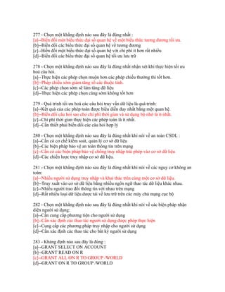 277 - Chọn một khẳng định nào sau đây là đúng nhất :
[a]--Biến đổi một biểu thức đại số quan hệ về một biểu thức tương đương tối ưu.
[b]--Biến đổi các biểu thức đại số quan hệ về tương đương
[c]--Biến đổi một biểu thức đại số quan hệ với chi phí ít hơn rất nhiều
[d]--Biến đổi các biểu thức đại số quan hệ tối ưu lưu trữ
278 - Chọn một khẳng định nào sau đây là đúng nhất nhận xét khi thực hiện tối ưu
hoá câu hỏi.
[a]--Thực hiện các phép chọn muộn hơn các phép chiếu thường thì tốt hơn.
[b]--Phép chiếu sớm giảm tăng số các thuộc tính.
[c]--Các phép chọn sớm sẽ làm tăng dữ liệu
[d]--Thực hiện các phép chọn càng sớm không tốt hơn
279 - Quá trình tối ưu hoá các câu hỏi truy vấn dữ liệu là quá trình:
[a]--Kết quả của các phép toán được biểu diễn duy nhất bằng một quan hệ.
[b]--Biến đổi câu hỏi sao cho chi phí thời gian và sử dụng bộ nhớ là ít nhất.
[c]--Chi phí thời gian thực hiện các phép toán là ít nhất.
[d]--Cần thiết phải biến đổi các câu hỏi hợp lý
280 - Chọn một khẳng định nào sau đây là đúng nhất khi nói về an toàn CSDL :
[a]--Cần có cơ chế kiểm soát, quản lý cơ sở dữ liệu
[b]--Các biện pháp bảo vệ an toàn thông tin trên mạng
[c]--Cần có các biện pháp bảo vệ chống truy nhập trái phép vào cơ sở dữ liệu
[d]--Các chiến lược truy nhập cơ sở dữ liệu.
281 - Chọn một khẳng định nào sau đây là đúng nhất khi nói về các nguy cơ không an
toàn:
[a]--Nhiều người sử dụng truy nhập và khai thác trên cùng một cơ sở dữ liệu.
[b]--Truy xuất vào cơ sở dữ liệu bằng nhiều ngôn ngữ thao tác dữ liệu khác nhau.
[c]--Nhiều người trao đổi thông tin với nhau trên mạng
[d]--Rất nhiều loại dữ liệu được tải về lưu trữ trên các máy chủ mạng cục bộ
282 - Chọn một khẳng định nào sau đây là đúng nhất khi nói về các biện pháp nhận
diện người sử dụng:
[a]--Cần cung cấp phương tiện cho người sử dụng
[b]--Cần xác định các thao tác người sử dụng được phép thực hiện
[c]--Cung cấp các phương pháp truy nhập cho người sử dụng
[d]--Cần xác định các thao tác cho bất kỳ người sử dụng
283 - Khảng định nào sau đây là đúng :
[a]--GRANT SELECT ON ACCOUNT
[b]--GRANT READ ON R
[c]--GRANT ALL ON R TO GROUP /WORLD
[d]--GRANT ON R TO GROUP /WORLD

 
