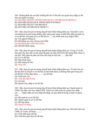 284 - Khảng định nào sau đây là đúng khi nói về thu hồi các quyền truy nhập cơ dữ
liệu của người sử dụng:
[a]--REVOKE GRANT OPTION FOR SELECT ON BRANCH FROM U1
[b]--REVOKE READ ON R .FROM GROUP/WORLD
[c]--REVOKE SELECT ON BRANCH
[d]--REVOKE ON BRANCH FROM U1
285 - Hãy chọn từ/cụm từ tương ứng để hoàn thiện khẳng định sau: Tìm kiếm và tra
cứu thông tin là một trong những chức năng quan trọng và phổ biến nhất của dịch vụ
cơ sở dữ liệu. Hệ quản trị cơ sở dữ liệu là....... các chiến lược truy nhập CSDL.
[a]--Tài nguyên thông tin
[b]--Hệ thống các máy chủ lưu trữ CSDL
[c]--Hệ thống phần mềm điều khiển.
[d]--Hệ điều hành mạng.
286 - Hãy chọn từ/cụm từ tương ứng để hoàn thiện khẳng định sau: Trong cơ sở dữ
liệu quan hệ, thực thể và mối quan hệ giữa các thực thể là hai đối tượng khác nhau về
căn bản. Mối quan hệ giữa các thực thể cũng là một loại .........đặc biệt.
[a]--Cơ sở dữ liệu
[b]--Phụ thuộc hàm
[c]--Đối tượng dữ liệu.
[d]--Thực thể
287 - Hãy chọn từ/cụm từ tương ứng để hoàn thiện khẳng định sau: Tổ chức lưu trữ
dữ liệu theo lý thuyết cơ sở dữ liệu có thể tránh được sự không nhất quán trong lưu
trữ dữ liệu và bảo đảm được ..........của dữ liệu.
[a]--Tính toàn vẹn.
[b]--Tính độc lập dữ liệu
[c]--An toàn
[d]--Quyền truy nhập cơ sở dữ liệu
288 - Hãy chọn từ/cụm từ tương ứng để hoàn thiện khẳng định sau: Người quản trị
CSDL bảo đảm việc truy nhập CSDL. Kiểm tra, kiểm soát các quyền truy nhập
của ........Ngăn chặn các truy nhập trái phép, sai quy định từ trong ra hoặc từ ngoài
vào...
[a]--Hệ quản trị cơ sở dữ liệu.
[b]--Người quản trị cơ sở dữ liệu.
[c]--Hệ ứng dụng
[d]--Người sử dụng.
289 - Hãy chọn từ/cụm từ tương ứng để hoàn thiện khẳng định sau: Mô hình kiến trúc
CSDL có 3 mức, thể hiện ............
[a]--Tính nhất quán dữ liệu
[b]--Tính đơn giản thao tác dữ liệu

 
