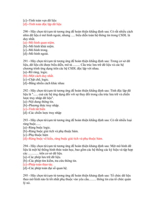 [c]--Tính toàn vẹn dữ liệu
[d]--Tính toàn độc lập dữ liệu
290 - Hãy chọn từ/cụm từ tương ứng để hoàn thiện khẳng định sau: Có rất nhiều cách
nhìn dữ liệu ở mô hình ngoài, nhưng ..... biểu diễn toàn bộ thông tin trong CSDL là
duy nhất.
[a]--Mô hình quan niệm.
[b]--Mô hình khái niệm.
[c]--Mô hình trong.
[d]--Mô hình ngoài.
291 - Hãy chọn từ/cụm từ tương ứng để hoàn thiện khẳng định sau: Trong cơ sở dữ
liệu, dữ liệu chỉ được biểu diễn, mô tả ......... Cấu trúc lưu trữ dữ liệu và các hệ
chương trình ứng dụng trên các hệ CSDL độc lập với nhau.
[a]--Rõ ràng, logic.
[b]--Một cách duy nhất.
[c]--Chặt chẽ, logic.
[d]--Bằng nhiều cách khác nhau
292 - Hãy chọn từ/cụm từ tương ứng để hoàn thiện khẳng định sau: Tính độc lập dữ
liệu là "...... cuả các hệ ứng dụng đối với sự thay đổi trong cấu trúc lưu trữ và chiến
lược truy nhập dữ liệu".
[a]--Nội dung thông tin.
[b]--Phương thức truy nhập.
[c]--Tính tất biến
[d]--Các chiến lược truy nhập
293 - Hãy chọn từ/cụm từ tương ứng để hoàn thiện khẳng định sau: Có rất nhiều loại
ràng buộc......
[a]--Ràng buộc logic.
[b]--Ràng buộc giải tích và phụ thuộc hàm.
[c]--Phụ thuộc hàm
[d]--Ràng buộc về kiểu, ràng buộc giải tích và phụ thuộc hàm.
294 - Hãy chọn từ/cụm từ tương ứng để hoàn thiện khảng định sau: Một mô hình dữ
liệu là một hệ thống hình thức toán học, bao gồm các hệ thống các ký hiệu và tập hợp
các ............. trên cơ sở dữ liệu.
[a]--Các phép lưu trữ dữ liệu.
[b]--Các phép tìm kiếm, tra cứu thông tin.
[c]--Phép toán thao tác.
[d]--Các phép toán đại số quan hệ.
295 - Hãy chọn từ/cụm từ tương ứng để hoàn thiện khảng định sau: Tổ chức dữ liệu
theo mô hình nào là tốt nhất phụ thuộc vào yêu cầu......... thông tin của tổ chức quản
lý nó.

 