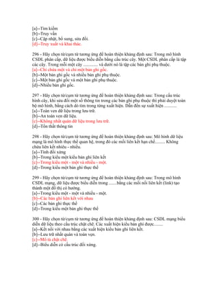 [a]--Tìm kiếm
[b]--Truy vấn
[c]--Cập nhật, bổ sung, sửa đổi.
[d]--Truy xuất và khai thác.
296 - Hãy chọn từ/cụm từ tương ứng để hoàn thiện khảng định sau: Trong mô hình
CSDL phân cấp, dữ liệu được biểu diễn bằng cấu trúc cây. Một CSDL phân cấp là tập
các cây. Trong mỗi một cây ............. và dưới nó là tập các bản ghi phụ thuộc.
[a]--Chỉ chứa một và chỉ một bản ghi gốc.
[b]--Một bản ghi gốc và nhiều bản ghi phụ thuộc.
[c]--Một bản ghi gốc và một bản ghi phụ thuộc.
[d]--Nhiều bản ghi gốc.
297 - Hãy chọn từ/cụm từ tương ứng để hoàn thiện khảng định sau: Trong cấu trúc
hình cây, khi sửa đổi một số thông tin trong các bản ghi phụ thuộc thì phải duyệt toàn
bộ mô hình, bằng cách dò tìm trong từng xuất hiện. Dẫn đến sự xuất hiện ...........
[a]--Toàn ven dữ liệu trong lưu trữ.
[b]--An toàn ven dữ liệu.
[c]--Không nhất quán dữ liệu trong lưu trữ.
[d]--Tổn thất thông tin
298 - Hãy chọn từ/cụm từ tương ứng để hoàn thiện khảng định sau: Mô hình dữ liệu
mạng là mô hình thực thể quan hệ, trong đó các mối liên kết hạn chế......... Không
chứa liên kết nhiêu - nhiều.
[a]--Tính đối xứng
[b]--Trong kiểu một kiểu bản ghi liên kết
[c]--Trong kiểu một - một và nhiều - một.
[d]--Trong kiểu một bản ghi thực thể
299 - Hãy chọn từ/cụm từ tương ứng để hoàn thiện khảng định sau: Trong mô hình
CSDL mạng, dữ liệu được biểu diễn trong .......bằng các mối nối liên kết (link) tạo
thành một đồ thị có hướng.
[a]--Trong kiểu một - một và nhiều - một.
[b]--Các bản ghi liên kết với nhau
[c]--Các bản ghi thực thể
[d]--Trong kiểu một bản ghi thực thể
300 - Hãy chọn từ/cụm từ tương ứng để hoàn thiện khảng định sau: CSDL mạng biểu
diễn dữ liệu theo cấu trúc chặt chẽ. Các xuất hiện kiểu bản ghi được........
[a]--Kết nối với nhau bằng các xuất hiện kiểu bản ghi liên kết.
[b]--Lưu trữ nhất quán và toàn vẹn.
[c]--Mô tả chặt chẽ.
[d]--Biểu diễn có cấu trúc đối xứng.

 