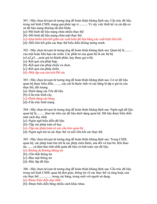 301 - Hãy chọn từ/cụm từ tương ứng để hoàn thiện khảng định sau: Cấu trúc dữ liệu
trong mô hình CSDL mạng quá phức tạp vì .......... Vì vậy việc thiết kế và cài đặt cơ
sở dữ liệu mạng thường rất khó khăn.
[a]--Mô hình dữ liệu mạng chứa nhiều thực thể
[b]--Mô hình dữ liệu mạng chứa một thực thể.
[c]--Quá nhiều liên kết giữa các xuất hiện dữ liệu bằng các xuất hiện liên kết.
[d]--Mối liên kết giữa các thực thể biểu diễn không tường minh.
302 - Hãy chọn từ/cụm từ tương ứng để hoàn thiện khảng định sau: Quan hệ là..........
của một hoặc hữu hạn các miền. Các phần tử của quan hệ là các bộ bộ
(a1,a2,a3....,an)n giá trị thành phần, hay được gọi n bộ.
[a]--Kết quả của phép hợp.
[b]--Kết quả của phép chiếu và chọn.
[c]--Kết quả của phép chiếu
[d]--Một tập con của tích Đề các
303 - Hãy chọn từ/cụm từ tương ứng để hoàn thiện khảng định sau: Cơ sở dữ liệu
quan hệ được biểu diễn........., các cột là thuôc tính và các hàng là tập n giá trị của
thực thể, đối tượng.
[a]--Dưới dạng các File dữ liệu
[b]--Cấu trúc hình cây.
[c]--Dưới dạng các bảng
[d]--Cấu trúc hình mạng
304 - Hãy chọn từ/cụm từ tương ứng để hoàn thiện khảng định sau: Ngôn ngữ dữ liệu
quan hệ là.......... thao tác trên các dữ liệu dưới dạng quan hệ. Dữ liệu được biểu diễn
một cách duy nhất.
[a]--Ngôn ngữ biểu diễn dữ liệu.
[b]--Tập các phép toán số học
[c]--Tập các phép toán có các cấu trúc quan hệ.
[d]--Ngôn ngữ mô tả các thực thể và mối liên kết các thực thể.
305 - Hãy chọn từ/cụm từ tương ứng để hoàn thiện khảng định sau: Trong CSDL
quan hệ, các phép toán lưu trữ là các phép chèn thêm, sửa đổi và loại bỏ. Khi thao
tác .......và đảm bảo tính nhất quán dữ liệu.và tính toàn vẹn dữ liệu.
[a]--Không dị thường thông tin
[b]--Tổn thất thông tin
[c]--Bảo mật thông tin
[d]--Độc lập dữ liệu
306 - Hãy chọn từ/cụm từ tương ứng để hoàn thiện khảng định sau: Cấu trúc dữ liệu
trong mô hình CSDL quan hệ đơn giản, thông tin về các thực thể và ràng buộc của
các thực thể ............... trong các bảng, trong suốt với người sử dụng.
[a]--Được biểu diễn duy nhất
[b]--Được biểu diễn bằng nhiều cách khác nhau.

 