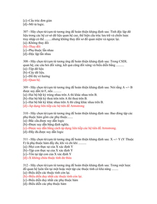 [c]--Cấu trúc đơn giản
[d]--Mô tả logic.
307 - Hãy chọn từ/cụm từ tương ứng để hoàn thiện khảng định sau: Tính độc lập dữ
liệu trong các hệ cơ sở dữ liệu quan hệ cao, thể hiện cấu trúc lưu trữ và chiến lược
truy nhập có thể .........nhưng không thay đổi sơ đồ quan niệm và ngược lại.
[a]--Không thay đổi
[b]--Thay đổi
[c]--Phụ thuộc lẫn nhau
[d]--Độc lập lẫn nhau
308 - Hãy chọn từ/cụm từ tương ứng để hoàn thiện khảng định sau: Trong CSDL
quan hệ, các câu hỏi đối xứng, kết quả cũng đối xứng và biểu diễn bằng ..........
[a]--Tệp dữ liệu
[b]--Cây dữ liệu.
[c]--Đồ thị vô hướng
[d]--Quan hệ.
309 - Hãy chọn từ/cụm từ tương ứng để hoàn thiện khảng định sau: Nói rằng A --> B
được suy dẫn từ F, nếu ..........
[a]--Hai bộ bất kỳ trùng nhau trên A thì khác nhau trên B.
[b]--Hai bộ bất kỳ thoả trên trên A thì thoả trên B.
[c]--Hai bộ bất kỳ khác nhau trên A thì cũng khác nhau trên B.
[d]--Áp dụng liên tiếp các hệ tiên đề Armstrong
310 - Hãy chọn từ/cụm từ tương ứng để hoàn thiện khảng định sau: Bao đóng tập các
phụ thuộc hàm gồm các phụ thuộc.......
[a]--Bắc cầu.được suy dẫn logic
[b]--Được suy dẫn bằng định nghĩa.
[c]--Được suy dẫn bằng cách áp dụng liên tiếp các hệ tiên đề Armstrong.
[d]--Đầy đủ.được suy dẫn logic
311 - Hãy chọn từ/cụm từ tương ứng để hoàn thiện khảng định sau: X --> Y (Y Thuộc
F) là phụ thuộc hàm đầy đủ, khi và chỉ khi ..........
[a]--Mọi con thực sự của X xác định Y
[b]--Tập con thực sự của X xác định Y
[c]--Tồn tại tập con của X xác định Y
[d]--X không chứa thuộc tính dư thừa
312 - Hãy chọn từ/cụm từ tương ứng để hoàn thiện khảng định sau: Trong một lược
đồ quan hệ luôn tồn tại một hoặc một tập các thuộc tính có khả năng ........
[a]--Biểu diễn các thuộc tính còn lại.
[b]--Biểu diễn duy nhất các thuộc tính còn lại.
[c]--Biểu diễn duy nhất các phụ thuộc hàm
[d]--Biểu diễn các phụ thuộc hàm

 