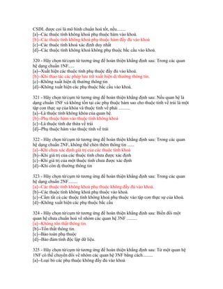 CSDL được coi là mô hình chuẩn hoá tốt, nếu........
[a]--Các thuộc tính không khoá phụ thuộc hàm vào khoá.
[b]--Các thuộc tính không khoá phụ thuộc hàm đầy đủ vào khoá
[c]--Các thuộc tính khoá xác định duy nhất
[d]--Các thuộc tính không khoá không phụ thuộc bắc cầu vào khoá.
320 - Hãy chọn từ/cụm từ tương ứng để hoàn thiện khẳng định sau: Trong các quan
hệ dạng chuẩn 1NF.....
[a]--Xuất hiện các thuộc tính phụ thuộc đầy đủ vào khoá.
[b]--Khi thao tác các phép lưu trữ xuất hiện dị thường thông tin.
[c]--Không xuất hiện dị thường thông tin
[d]--Không xuất hiện các phụ thuộc bắc cầu vào khoá.
321 - Hãy chọn từ/cụm từ tương ứng để hoàn thiện khẳng định sau: Nếu quan hệ là
dạng chuẩn 1NF và không tồn tại các phụ thuộc hàm sao cho thuộc tính vế trái là một
tập con thực sự của khóa và thuộc tính vế phải ..........
[a]--Là thuộc tính không khóa của quan hệ.
[b]--Phụ thuộc hàm vào thuộc tính không khoá
[c]--Là thuộc tính dư thừa vế trái
[d]--Phụ thuộc hàm vào thuộc tính vế trái
322 - Hãy chọn từ/cụm từ tương ứng để hoàn thiện khẳng định sau: Trong các quan
hệ dạng chuẩn 2NF, không thể chèn thêm thông tin ......
[a]--Khi chưa xác định giá trị của các thuộc tính khoá
[b]--Khi giá trị của các thuộc tính chưa được xác định
[c]--Khi giá trị của một thuộc tính chưa được xác định
[d]--Khi còn dị thường thông tin
323 - Hãy chọn từ/cụm từ tương ứng để hoàn thiện khẳng định sau: Trong các quan
hệ dạng chuẩn 2NF........
[a]--Các thuộc tính không khoá phụ thuộc không đầy đủ vào khoá.
[b]--Các thuộc tính không khoá phụ thuộc vào khoá.
[c]--Cấm tất cả các thuộc tính không khoá phụ thuộc vào tập con thực sự của khoá.
[d]--Không xuất hiện các phụ thuộc bắc cầu
324 - Hãy chọn từ/cụm từ tương ứng để hoàn thiện khẳng định sau: Biến đổi một
quan hệ chưa chuẩn hoá về nhóm các quan hệ 3NF .........
[a]--Không tổn thất thông tin.
[b]--Tổn thất thông tin.
[c]--Bảo toàn phụ thuộc
[d]--Bảo đảm tính độc lập dữ liệu.
325 - Hãy chọn từ/cụm từ tương ứng để hoàn thiện khẳng định sau: Từ một quan hệ
1NF có thể chuyển đổi về nhóm các quan hệ 3NF bằng cách.........
[a]--Loại bỏ các phụ thuộc không đầy đủ vào khoá

 
