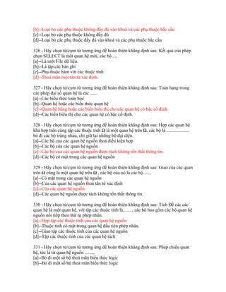 [b]--Loại bỏ các phụ thuộc không đầy đủ vào khoá và các phụ thuộc bắc cầu
[c]--Loại bỏ các phụ thuộc không đầy đủ
[d]--Loại bỏ các phụ thuộc đầy đủ vào khoá và các phụ thuộc bắc cầu
326 - Hãy chọn từ/cụm từ tương ứng để hoàn thiện khẳng định sau: Kết quả của phép
chọn SELECT là một quan hệ mới, các bộ.....
[a]--Là một File dữ liệu.
[b]--Là tập các bản ghi
[c]--Phụ thuộc hàm với các thuộc tính.
[d]--Thoả mãn một tân từ xác định.
327 - Hãy chọn từ/cụm từ tương ứng để hoàn thiện khẳng định sau: Toán hạng trong
các phép đại số quan hệ là các ......
[a]--Các biểu thức toán học
[b]--Quan hệ hoặc các biểu thức quan hệ
[c]--Quan hệ hằng hoặc các biến biểu thị cho các quan hệ có bậc cố định.
[d]--Các biến biểu thị cho các quan hệ có bậc cố định.
328 - Hãy chọn từ/cụm từ tương ứng để hoàn thiện khẳng định sau: Hợp các quan hệ
khả hợp trên cùng tập các thuộc tính Ω là một quan hệ trên Ω, các bộ là ....................
bỏ đi các bộ trùng nhau, chỉ giữ lại những bộ đại diện.
[a]--Các bộ của các quan hệ nguồn thoả điều kiện hợp
[b]--Các bộ của các quan hệ nguồn
[c]--Các bộ của các quan hệ nguồn được tách không tổn thất thông tin.
[d]--Các bộ có mặt trong các quan hệ nguồn
329 - Hãy chọn từ/cụm từ tương ứng để hoàn thiện khẳng định sau: Giao của các quan
trên Ω cũng là một quan hệ trên Ω , các bộ của nó là các bộ.......
[a]--Có mặt trong các quan hệ nguồn
[b]--Của các quan hệ nguồn thoả tân từ xác định
[c]--Của các quan hệ nguồn
[d]--Các quan hệ nguồn được tách không tổn thất thông tin.
330 - Hãy chọn từ/cụm từ tương ứng để hoàn thiện khẳng định sau: Tích Đề các các
quan hệ là một quan hệ, với tập các thuộc tính là........, các bộ bao gồm các bộ quan hệ
nguồn nối tiếp theo thứ tự phép nhân.
[a]--Hợp tập các thuộc tính của các quan hệ nguồn
[b]--Thuộc tính có mặt trong quan hệ đầu tiên phép nhân.
[c]--Giao tập các thuộc tính của các quan hệ nguồn
[d]--Tập các thuộc tính của các quan hệ tách
331 - Hãy chọn từ/cụm từ tương ứng để hoàn thiện khẳng định sau: Phép chiếu quan
hệ, tức là từ quan hệ nguồn .........
[a]--Bỏ đi một số bộ thoả mãn biểu thức logic
[b]--Bỏ đi một số bộ thoả mãn biểu thức logic

 