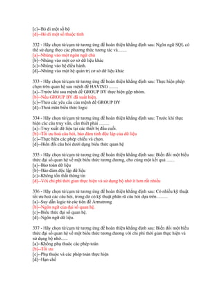 [c]--Bỏ đi một số bộ
[d]--Bỏ đi một số thuộc tính
332 - Hãy chọn từ/cụm từ tương ứng để hoàn thiện khẳng định sau: Ngôn ngữ SQL có
thể sử dụng theo các phương thức tương tác và........
[a]--Nhúng vào một ngôn ngữ chủ
[b]--Nhúng vào một cơ sở dữ liệu khác
[c]--Nhúng vào hệ điều hành.
[d]--Nhúng vào một hệ quản trị cơ sở dữ liệu khác
333 - Hãy chọn từ/cụm từ tương ứng để hoàn thiện khẳng định sau: Thực hiện phép
chọn trên quan hệ sau mệnh đề HAVING ........
[a]--Trước khi sau mệnh đề GROUP BY thực hiện gộp nhóm.
[b]--Nếu GROUP BY đã xuất hiện.
[c]--Theo các yêu cầu của mệnh đề GROUP BY
[d]--Thoả mãn biểu thức logic
334 - Hãy chọn từ/cụm từ tương ứng để hoàn thiện khẳng định sau: Trước khi thực
hiện các câu truy vấn, cần thiết phải .........
[a]--Truy xuất dữ liệu tại các thiết bị đầu cuối.
[b]--Tối ưu hoá câu hỏi, bảo đảm tính độc lập của dữ liệu
[c]--Thực hiện các phép chiếu và chọn.
[d]--Biển đổi câu hỏi dưới dạng biểu thức quan hệ
335 - Hãy chọn từ/cụm từ tương ứng để hoàn thiện khẳng định sau: Biến đổi một biểu
thức đại số quan hệ về một biểu thức tương đương, cho cùng một kết quả .......
[a]--Bảo toàn dữ liệu
[b]--Bảo đảm độc lập dữ liệu
[c]--Không tổn thất thông tin
[d]--Với chi phí thời gian thực hiện và sử dụng bộ nhớ ít hơn rất nhiều
336 - Hãy chọn từ/cụm từ tương ứng để hoàn thiện khẳng định sau: Có nhiều kỹ thuật
tối ưu hoá các câu hỏi, trong đó có kỹ thuật phân rã câu hỏi dựa trên..........
[a]--Suy dẫn logic từ các tiên đề Armstrong
[b]--Ngôn ngữ của đại số quan hệ.
[c]--Biểu thức đại số quan hệ.
[d]--Ngôn ngữ dữ liệu.
337 - Hãy chọn từ/cụm từ tương ứng để hoàn thiện khẳng định sau: Biến đổi một biểu
thức đại số quan hệ về một biểu thức tương đương với chi phí thời gian thực hiện và
sử dụng bộ nhớ......
[a]--Không phụ thuộc các phép toán
[b]--Tối ưu
[c]--Phụ thuộc và các phép toán thực hiện
[d]--Hạn chế

 