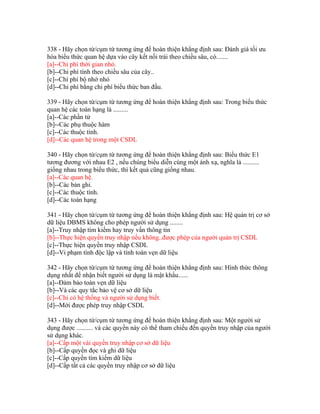 338 - Hãy chọn từ/cụm từ tương ứng để hoàn thiện khẳng định sau: Đánh giá tối ưu
hóa biểu thức quan hệ dựa vào cây kết nối trái theo chiều sâu, có.......
[a]--Chi phí thời gian nhỏ.
[b]--Chi phí tính theo chiều sâu của cây..
[c]--Chí phí bộ nhớ nhỏ
[d]--Chi phí bằng chi phí biểu thức ban đầu.
339 - Hãy chọn từ/cụm từ tương ứng để hoàn thiện khẳng định sau: Trong biểu thức
quan hệ các toán hạng là .........
[a]--Các phần tử
[b]--Các phụ thuộc hàm
[c]--Các thuộc tính.
[d]--Các quan hệ trong một CSDL
340 - Hãy chọn từ/cụm từ tương ứng để hoàn thiện khẳng định sau: Biểu thức E1
tương đương với nhau E2 , nếu chúng biểu diễn cùng một ánh xạ, nghĩa là ..........
giống nhau trong biểu thức, thì kết quả cũng giống nhau.
[a]--Các quan hệ.
[b]--Các bản ghi.
[c]--Các thuộc tính.
[d]--Các toán hạng
341 - Hãy chọn từ/cụm từ tương ứng để hoàn thiện khẳng định sau: Hệ quản trị cơ sở
dữ liệu DBMS không cho phép người sử dụng ........
[a]--Truy nhập tìm kiếm hay truy vấn thông tin
[b]--Thực hiện quyền truy nhập nếu không..được phép của người quản trị CSDL
[c]--Thực hiện quyền truy nhập CSDL
[d]--Vi phạm tính độc lập và tính toàn vẹn dữ liệu
342 - Hãy chọn từ/cụm từ tương ứng để hoàn thiện khẳng định sau: Hình thức thông
dụng nhất để nhận biết người sử dụng là mật khẩu......
[a]--Đảm bảo toàn vẹn dữ liệu
[b]--Và các quy tắc bảo vệ cơ sở dữ liệu
[c]--Chỉ có hệ thống và người sử dụng biết.
[d]--Mới được phép truy nhập CSDL
343 - Hãy chọn từ/cụm từ tương ứng để hoàn thiện khẳng định sau: Một người sử
dụng được .......... và các quyền này có thể tham chiếu đến quyền truy nhập của người
sử dụng khác.
[a]--Cấp một vài quyền truy nhập cơ sở dữ liệu
[b]--Cấp quyền đọc và ghi dữ liệu
[c]--Cấp quyền tìm kiếm dữ liệu
[d]--Cấp tất cả các quyền truy nhập cơ sở dữ liệu

 