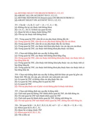 [a]--REVOKE SELECT ON BRANCH FROM U1, U2, U3
[b]--GRANT ALL ON ACCOUNT TO U1, U2, U3.
[c]--REVOKE REFERENCES (branch-name) ON BRANCH FROM U1
[d]--GRANT SELECT ON ACCOUNT TO U1, U2, U3.
351 - Cho Ω = {A, B, C} và F = {A --> C, A --> B}.
[a]--Không tồn tại các thuộc tính không khoá.
[b]--{A, C}, {B, E} là khoá của quan hệ trên.
[c]--Quan hệ trên có dạng chuẩn không 2NF.
[d]--Tồn tại các thuộc tính không khoá.
352 - Trong quan hệ 2NF, cấm tất cả các phụ thuộc không đầy đủ :
[a]--Trong quan hệ 2NF, cấm tất cả các phụ thuộc không đầy đủ vào khoá.
[b]--Trong quan hệ 2NF, cấm tất cả các phụ thuộc đầy đủ vào khoá.
[c]--Trong quan hệ 2NF, các thuộc tính khoá phụ thuộc vào các tập con của khoá.
[d]--Trong quan hệ 2NF, các thuộc tính không khoá phụ thuộc vào khoá.
353 - Chọn một khẳng định nào sau đây là đúng nhất:
[a]--Trong quan hệ 3NF, các thuộc tính không khoá bằng rỗng.
[b]--Trong quan hệ 3NF, cấm các thuộc tính không khoá phụ thuộc vào thuộc tính có
bao đóng khác Ω.
[c]--Trong quan hệ 3NF, cấm thuộc tính không khoá phụ thuộc vào các thuộc tính có
bao đóng bằng Ω.
[d]--Trong quan hệ 3NF, các thuộc tính không khoá phụ thuộc hàm vào thuộc tính có
bao đóng khác Ω.
354 - Chọn một khẳng định nào sau đây là đúng nhất khi khảo sát quan hệ gồm các
thuộc tính: Mã cáp, tên cáp, giá, mã nước sản xuất,nước sản xuất:
[a]--Là quan hệ 2NF và không chứa các phụ thuộc bắc cầu
[b]--Là quan hệ 3NF, không phải là quan hệ 2NF
[c]--Là quan hệ 3NF
[d]--Tồn tại phụ thuộc mà vế phải và trái không phải là thuộc tính khoá.
355 - Chọn một khẳng định nào sau đây là đúng nhất :
[a]--Tách một quan hệ không 3NF thành nhiều quan hệ 3NF, tổn thất thông tin.
[b]--Từ một quan hệ 2NF tách thành nhiều quan hệ 3NF
[c]--Tách một quan hệ thành nhiều quan hệ 3NF, không mất thông tin.
[d]--Từ một quan hệ 2NF tách thành nhiều quan hệ 3NF, không làm mất thông tin.
356 - Xét quan hệ Ω = {A, B, C, D, E, G, H} và F = {C --> AB, D --> E, B --> G}.
[a]--Khoá quan hệ là {B, C, A}.
[b]--Quan hệ có dạng chuẩn 3NF
[c]--Khoá quan hệ là {H, C, D}.
[d]--Tất cả đều sai

 