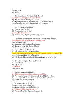 [c]--AB => BC
[d]--AA => C
36 - Phụ thuộc nào sau đây là phụ thuộc đầy đủ?
[a]--(Số thứ tự, mã lớp) => Họ tên sinh viên
[b]--(Mã báo, mã khách hàng) => Giá báo
[c]--(Số chứng mionh thư, mã nhân viên) => Quá trình công tác
[d]--(Số hoá đơn, mã khách hàng) => Họ tên khách hàng
37 - Mục tiêu của cơ sở dữ liệu là?
[a]--Tính phụ thuộc dữ liệu
[b]--Tính toàn vẹn của dữ liệu
[c]--Tính độc lập của dữ liệu
[d]--Phản ánh trung thực thế giới hiện thực dữ liệu
38 - Có thể chèn thêm thông tin một loại cáp khi chưa được lắp đặt?
[a]--Không thể được vì giá trị khoá không xác định
[b]--Có thể chèn được
[c]--Không thể được vì mâu thuẫn thông tin
[d]--Không thể được vì dị thường thông tin
39 - Ngôn ngữ thao tác dữ liệu là?
[a]--Một tập các ký hiệu biểu diễn dữ liệu
[b]--Một tập các phép toán dùng để cập nhật, bổ sung trên các hệ cơ sở dữ liệu
[c]--Một tập các quy tắc biểu diễn dữ liệu
[d]--Một tập các phép toán dùng để thao tác trên các hệ cơ sở dữ liệu
40 - Kết quả của các phép thao tác dữ liệu là?
[a]--Chuỗi dữ liệu
[b]--Tệp dữ liệu
[c]--Quan hệ
[d]--Cơ sở dữ liệu
41 - Ưu điểm của cơ sở dữ liệu là?
[a]--Giảm dư thừa, nhất quán và toàn vẹn của dữ liệu
[b]--Các thuộc tính được mô tả trong nhiều tệp dữ liệu khác nhau
[c]--Khả năng xuất hiện mâu thuẫn và không nhất quán dữ liệu
[d]--Xuất hiện dị thường thông tin
42 - Dị thương thông tin có thể?
[a]--Dữ liệu nhất quán và toàn vẹn
[b]--Không xuất hiện mâu thuẫn thông tin
[c]--Thừa thiếu thông tin trong lưu trữ
[d]--Phản ánh đúng hiện thực khách quan dữ liệu

 