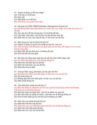 43 - Người sử dụng có thể truy nhập?
[a]--Toàn bộ cơ sở dữ liệu
[b]--Hạn chế
[c]--Một phần cơ sở dữ liệu
[d]--Phụ thuộc vào quyền truy nhập
44 - Hệ quản trị CSDL DBMS (DataBase Management System) là?
[a]--Hệ thống phần mềm điều khiển các chiến lược truy nhập và tổ chức lưu trữ cơ sở
dữ liệu
[b]--Tạo cấu trúc dữ liệu tương ứng với mô hình dữ liệu
[c]--Cập nhật, chèn thêm, loại bỏ hay sửa đổi dữ liệu mức tệp
[d]--Đảm bảo an toàn, bảo mật dữ liệu và tính toàn vẹn dữ liệu
45 - Đặc trưng của một mô hình dữ liệu là?
[a]--Người sử dụng có quyền truy nhập tại mọi lúc, mọi nơi
[b]--Tính ổn định, tính đơn giản, cần phải kiểm tra dư thừa, đối xứng và có cơ sở lý
thuyết vững chắc
[c]--Biểu diễn dữ liệu đơn giản và không cấu trúc
[d]--Mô hình dữ liệu đơn giản
46 - Khi thao tác bằng ngôn ngữ thao tác dữ liệu trên CSDL phân cấp?
[a]--Có nhiều khả năng xảy ra dị thường thông tin
[b]--Đảm bảo tính độc lập của dữ liệu
[c]--Đảm bảo tính toàn vẹn của dữ liệu
[d]--Đảm bảo tính ổn định
47 - Trong CSDL mạng, khi thêm các bản ghi mới thì?
[a]--Phải đảm bảo được tính nhất quán và tính toàn vẹn của dữ liệu
[b]--Dư thừa thông tin
[c]--Không đảm bảo tính nhất quán và toàn vẹn của dữ liệu
[d]--Mâu thuẫn thông tin
48 - Cần thiết phải chuẩn hoá dữ liệu vì?
[a]--Khi thực hiện các phép lưu trữ trên các quan hệ chưa được chuẩn hoá thường
xuất hiện các dị thường thông tin
[b]--Khi thực hiện các phép tách - kết nối tự nhiên các quan hệ
[c]--Khi thực hiện các phép tìm kiếm, xuất hiện các dị thường thông tin
[d]--Giá trị khoá nhận giá trị null hay giá trị không xác định
49 - Mục tiêu của chuẩn hoá dữ liệu là?
[a]--Đảm bảo tính bảo mật dữ liệu
[b]--Triệt tiêu mức cao nhất khả năng xuất hiện các dị thường thông tin
[c]--Đẩm bảo tính nhất quán dữ liệu
[d]--Đảm bảo cho việc lưu trữ dữ liệu

 