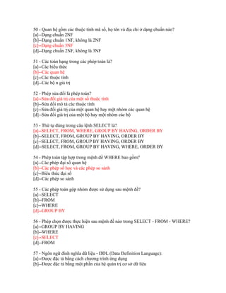 50 - Quan hệ gồm các thuộc tính mã số, họ tên và địa chỉ ở dạng chuẩn nào?
[a]--Dạng chuẩn 2NF
[b]--Dạng chuẩn 1NF, không là 2NF
[c]--Dạng chuẩn 3NF
[d]--Dạng chuẩn 2NF, không là 3NF
51 - Các toán hạng trong các phép toán là?
[a]--Các biểu thức
[b]--Các quan hệ
[c]--Các thuộc tính
[d]--Các bộ n giá trị
52 - Phép sửa đổi là phép toán?
[a]--Sửa đổi giá trị của một số thuộc tính
[b]--Sửa đổi mô tả các thuộc tính
[c]--Sửa đổi giá trị của một quan hệ hay một nhóm các quan hệ
[d]--Sửa đổi giá trị của một bộ hay một nhóm các bộ
53 - Thứ tự đúng trong câu lệnh SELECT là?
[a]--SELECT, FROM, WHERE, GROUP BY HAVING, ORDER BY
[b]--SELECT, FROM, GROUP BY HAVING, ORDER BY
[c]--SELECT, FROM, GROUP BY HAVING, ORDER BY
[d]--SELECT, FROM, GROUP BY HAVING, WHERE, ORDER BY
54 - Phép toán tập hợp trong mệnh đề WHERE bao gồm?
[a]--Các phép đại số quan hệ
[b]--Các phép số học và các phép so sánh
[c]--Biểu thức đại số
[d]--Các phép so sánh
55 - Các phép toán gộp nhóm được sử dụng sau mệnh đề?
[a]--SELECT
[b]--FROM
[c]--WHERE
[d]--GROUP BY
56 - Phép chọn được thực hiện sau mệnh đề nào trong SELECT - FROM - WHERE?
[a]--GROUP BY HAVING
[b]--WHERE
[c]--SELECT
[d]--FROM
57 - Ngôn ngữ đinh nghĩa dữ liệu - DDL (Data Definition Language):
[a]--Được đặc tả bằng cách chương trình ứng dụng
[b]--Được đặc tả bằng một phần của hệ quản trị cơ sở dữ liệu

 