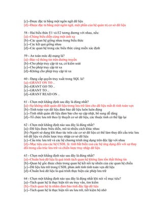 [c]--Được đặc tả bằng một ngôn ngữ dữ liệu
[d]--Được đặc tả bằng một ngôn ngữ, một phần của hệ quản trị cơ sở dữ liệu
58 - Hai biểu thức E1 và E2 tương đương với nhau, nếu:
[a]--Chúng biểu diễn cùng một ánh xạ
[b]--Các quan hệ giống nhau trong biểu thức
[c]--Các kết quả giống nhau
[d]--Các quan hệ trong các biểu thức cùng miền xác định
59 - An toàn mức độ mạng là?
[a]--Bảo vệ thông tin trên đường truyền
[b]--Cho phép truy cập từ xa, có kiểm soát
[c]--Cho phép truy cập từ xa
[d]--Không cho phép truy cập từ xa
60 - Dạng cấp quyền truy xuất trong SQL là?
[a]--GRANT ON TO ..
[b]--GRANT GO TO ..
[c]--GRANT TO ..
[d]--GRANT READ ON ..
61 - Chọn một khẳng định sau đây là đúng nhất?
[a]--Sự không nhất quán dữ liệu trong lưu trữ làm cho dữ liệu mất đi tính toàn vẹn
[b]--Tính toàn vẹn dữ liệu đảm bảo dữ liệu luôn luôn đúng
[c]--Tính nhất quán dữ liệu đảm bảo cho sự cập nhật, bổ sung dễ dàng
[d]--Tổ chức lưu trữ theo lý thuyết cơ sở dữ liệu, các thuộc tính có thể lặp lại
62 - Chọn một khẳng định nào sau đây là đúng nhất?
[a]--Dữ liệu được biểu diễn, mô tả nhiều cách khác nhau
[b]--Người sử dụng khi thao tác trên các cơ sở dữ liệu có thể làm thay đổi cấu trúc lưu
trữ dữ liệu và chiến lược truy nhập cơ sở dữ liệu
[c]--Cấu trúc lưu trữ và các hệ chương trình ứng dụng trên độc lập với nhau
[d]--Mục tiêu của các hệ CSDL là: tính bất biến cuả các hệ ứng dụng đối với sự thay
đổi trong cấu trúc lưu trữ và chiến lược truy nhập dữ liệu
63 - Chọn một khẳng định nào sau đây là đúng nhất?
[a]--Chuẩn hoá dữ liệu là quá trình tách quan hệ không làm tổn thất thông tin
[b]--Quan hệ gốc được chứa trong quan hệ kết nối tự nhiên của các quan hệ chiếu
[c]--Dữ liệu lưu trữ trong CSDL phản ảnh tính tính toàn vẹn dữ liệu
[d]--Chuẩn hoá dữ liệu là quá trình thực hiện các phép lưu trữ
64 - Chọn một khẳng định nào sau đây là đúng nhất khi nói về mục tiêu?
[a]--Tách quan hệ là thực hiện tối ưu truy vấn, tìm kiếm
[b]--Tách quan hệ là nhằm đảm bảo tính độc lập dữ liệu
[c]--Tách quan hệ là thực hiện tối ưu lưu trữ, tiết kiệm bộ nhớ

 