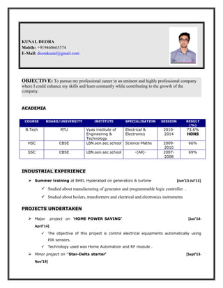 KUNAL DEORA
Mobile: +919460665374
E-Mail: deorakunal@gmail.com
OBJECTIVE: To pursue my professional career in an eminent and highly professional company
where I could enhance my skills and learn constantly while contributing to the growth of the
company.
ACADEMIA
COURSE BOARD/UNIVERSITY INSTITUTE SPECIALISATION SESSION RESULT
(%)
B.Tech RTU Vyas institute of
Engineering &
Technology
Electrical &
Electronics
2010-
2014
73.6%
HONS
HSC CBSE LBN.sen.sec.school Science-Maths 2009-
2010
66%
SSC CBSE LBN.sen.sec.school -(All)- 2007-
2008
69%
INDUSTRIAL EXPERIENCE
 Summer training at BHEL Hyderabad on generators & turbine [Jun’13-Jul’13]
 Studied about manufacturing of generator and programmable logic controller .
 Studied about boilers, transformers and electrical and electronics instruments
PROJECTS UNDERTAKEN
 Major project on ‘HOME POWER SAVING’ [Jan’14-
April’14]
 The objective of this project is control electrical equipments automatically using
PIR sensors.
 Technology used was Home Automation and RF module .
 Minor project on ‘‘Star-Delta starter’ [Sept’13-
Nov’14]
 