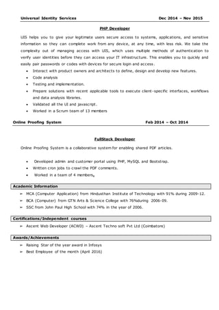 Universal Identity Services Dec 2014 – Nov 2015
PHP Developer
UIS helps you to give your legitimate users secure access to systems, applications, and sensitive
information so they can complete work from any device, at any time, with less risk. We take the
complexity out of managing access with UIS, which uses multiple methods of authentication to
verify user identities before they can access your IT infrastructure. This enables you to quickly and
easily pair passwords or codes with devices for secure login and access.
 Interact with product owners and architects to define, design and develop new features.
 Code analysis
 Testing and implementation.
 Prepare solutions with recent applicable tools to execute client -specific interfaces, workflows
and data analysis libraries.
 Validated all the UI and javascript.
 Worked in a Scrum team of 13 members
Online Proofing System Feb 2014 – Oct 2014
FullStack Developer
Online Proofing System is a collaborative system for enabling shared PDF articles.
 Developed admin and customer portal using PHP, MySQL and Bootstrap.
 Written cron jobs to crawl the PDF comments.
 Worked in a team of 4 members.
Academic Information
➢ MCA (Computer Application) from Hindusthan Institute of Technology with 91% during 2009-12.
➢ BCA (Computer) from GTN Arts & Science College with 76%during 2006-09.
➢ SSC from John Paul High School with 74% in the year of 2006.
Certifications/Independent courses
➢ Ascent Web Developer (ACWD) – Ascent Techno soft Pvt Ltd (Coimbatore)
Awards/Achievements
➢ Raising Star of the year award in Infosys
➢ Best Employee of the month (April 2016)
 