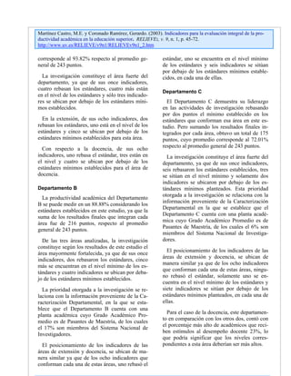 Martínez Castro, M.E. y Coronado Ramírez, Gerardo. (2003). Indicadores para la evaluación integral de la pro-
ductividad académica en la educación superior. RELIEVE:, v. 9, n. 1, p. 45-72.
http://www.uv.es/RELIEVE/v9n1/RELIEVEv9n1_2.htm
corresponde al 93.82% respecto al promedio ge-
neral de 243 puntos.
La investigación constituye el área fuerte del
departamento, ya que de sus once indicadores,
cuatro rebasan los estándares, cuatro más están
en el nivel de los estándares y sólo tres indicado-
res se ubican por debajo de los estándares míni-
mos establecidos.
En la extensión, de sus ocho indicadores, dos
rebasan los estándares, uno está en el nivel de los
estándares y cinco se ubican por debajo de los
estándares mínimos establecidos para esta área.
Con respecto a la docencia, de sus ocho
indicadores, uno rebasa el estándar, tres están en
el nivel y cuatro se ubican por debajo de los
estándares mínimos establecidos para el área de
docencia.
Departamento B
La productividad académica del Departamento
B se puede medir en un 88.88% considerando los
estándares establecidos en este estudio, ya que la
suma de los resultados finales que integran cada
área fue de 216 puntos, respecto al promedio
general de 243 puntos.
De las tres áreas analizadas, la investigación
constituye según los resultados de este estudio el
área mayormente fortalecida, ya que de sus once
indicadores, dos rebasaron los estándares, cinco
más se encuentran en el nivel mínimo de los es-
tándares y cuatro indicadores se ubican por deba-
jo de los estándares mínimos establecidos.
La prioridad otorgada a la investigación se re-
laciona con la información proveniente de la Ca-
racterización Departamental, en la que se esta-
blece que el Departamento B cuenta con una
planta académica cuyo Grado Académico Pro-
medio es de Pasantes de Maestría, de los cuales
el 17% son miembros del Sistema Nacional de
Investigadores.
El posicionamiento de los indicadores de las
áreas de extensión y docencia, se ubican de ma-
nera similar ya que de los ocho indicadores que
conforman cada una de estas áreas, uno rebasó el
estándar, uno se encuentra en el nivel mínimo
de los estándares y seis indicadores se sitúan
por debajo de los estándares mínimos estable-
cidos, en cada una de ellas.
Departamento C
El Departamento C demuestra su liderazgo
en las actividades de investigación rebasando
por dos puntos el mínimo establecido en los
estándares que conforman esa área en este es-
tudio. Pero sumando los resultados finales in-
tegrados por cada área, obtuvo un total de 175
puntos, cuyo promedio corresponde al 72.01%
respecto al promedio general de 243 puntos.
La investigación constituye el área fuerte del
departamento, ya que de sus once indicadores,
seis rebasaron los estándares establecidos, tres
se sitúan en el nivel mínimo y solamente dos
indicadores se ubicaron por debajo de los es-
tándares mínimos planteados. Esta prioridad
otorgada a la investigación se relaciona con la
información proveniente de la Caracterización
Departamental en la que se establece que el
Departamento C cuenta con una planta acadé-
mica cuyo Grado Académico Promedio es de
Pasantes de Maestría, de los cuales el 6% son
miembros del Sistema Nacional de Investiga-
dores.
El posicionamiento de los indicadores de las
áreas de extensión y docencia, se ubican de
manera similar ya que de los ocho indicadores
que conforman cada una de estas áreas, ningu-
no rebasó el estándar, solamente uno se en-
cuentra en el nivel mínimo de los estándares y
siete indicadores se sitúan por debajo de los
estándares mínimos planteados, en cada una de
ellas.
Para el caso de la docencia, este departamen-
to en comparación con los otros dos, contó con
el porcentaje más alto de académicos que reci-
ben estímulos al desempeño docente 23%, lo
que podría significar que los niveles corres-
pondientes a esta área deberían ser más altos.
 