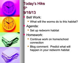 Today’s HikeToday’s Hike
55thth
9/18/139/18/13
 Bell Work:Bell Work:
 What will the worms do to this habitat?What will the worms do to this habitat?
 Agenda:Agenda:
 Set up redworm habitatSet up redworm habitat
 Homework:Homework:
 Continue work on home/schoolContinue work on home/school
connectionconnection
 Blog comment: Predict what willBlog comment: Predict what will
happen in your redworm habitathappen in your redworm habitat
 