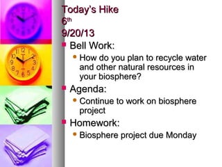 Today’s HikeToday’s Hike
66thth
9/20/139/20/13
 Bell Work:Bell Work:
 How do you plan to recycle waterHow do you plan to recycle water
and other natural resources inand other natural resources in
your biosphere?your biosphere?
 Agenda:Agenda:
 Continue to work on biosphereContinue to work on biosphere
projectproject
 Homework:Homework:
 Biosphere project due MondayBiosphere project due Monday
 