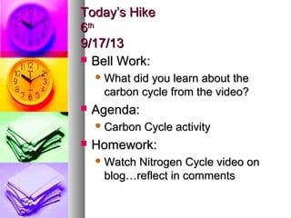 Today’s HikeToday’s Hike
66thth
9/17/139/17/13
 Bell Work:Bell Work:
 What did you learn about theWhat did you learn about the
carbon cycle from the video?carbon cycle from the video?
 Agenda:Agenda:
 Carbon Cycle activityCarbon Cycle activity
 Homework:Homework:
 Watch Nitrogen Cycle video onWatch Nitrogen Cycle video on
blog…reflect in commentsblog…reflect in comments
 