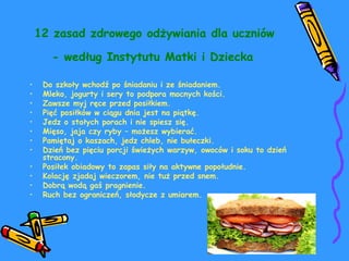 12 zasad zdrowego odżywiania dla uczniów 
- według Instytutu Matki i Dziecka 
• Do szkoły wchodź po śniadaniu i ze śniadaniem. 
• Mleko, jogurty i sery to podpora mocnych kości. 
• Zawsze myj ręce przed posiłkiem. 
• Pięć posiłków w ciągu dnia jest na piątkę. 
• Jedz o stałych porach i nie spiesz się. 
• Mięso, jaja czy ryby – możesz wybierać. 
• Pamiętaj o kaszach, jedz chleb, nie bułeczki. 
• Dzień bez pięciu porcji świeżych warzyw, owoców i soku to dzień 
stracony. 
• Posiłek obiadowy to zapas siły na aktywne popołudnie. 
• Kolację zjadaj wieczorem, nie tuż przed snem. 
• Dobrą wodą gaś pragnienie. 
• Ruch bez ograniczeń, słodycze z umiarem. 
 